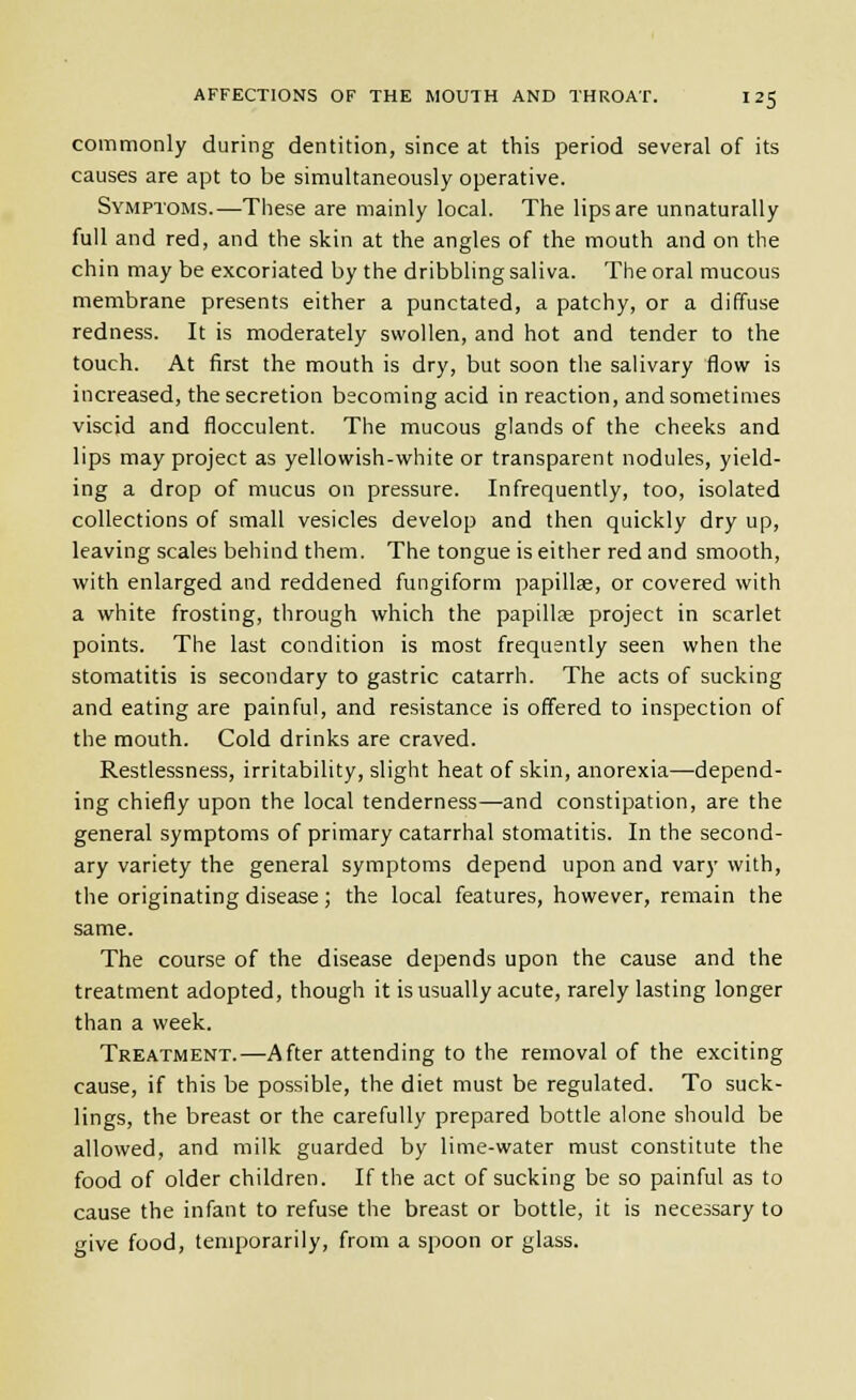 commonly during dentition, since at this period several of its causes are apt to be simultaneously operative. Symptoms.—These are mainly local. The lips are unnaturally full and red, and the skin at the angles of the mouth and on the chin may be excoriated by the dribbling saliva. The oral raucous membrane presents either a punctated, a patchy, or a diffuse redness. It is moderately swollen, and hot and tender to the touch. At first the mouth is dry, but soon the salivary flow is increased, the secretion becoming acid in reaction, and sometimes viscid and flocculent. The mucous glands of the cheeks and lips may project as yellowish-white or transparent nodules, yield- ing a drop of mucus on pressure. Infrequently, too, isolated collections of small vesicles develop and then quickly dry up, leaving scales behind them. The tongue is either red and smooth, with enlarged and reddened fungiform papillae, or covered with a white frosting, through which the papillse project in scarlet points. The last condition is most frequently seen when the stomatitis is secondary to gastric catarrh. The acts of sucking and eating are painful, and resistance is offered to inspection of the mouth. Cold drinks are craved. Restlessness, irritability, slight heat of skin, anorexia—depend- ing chiefly upon the local tenderness—and constipation, are the general symptoms of primary catarrhal stomatitis. In the second- ary variety the general symptoms depend upon and vary with, the originating disease; the local features, however, remain the same. The course of the disease depends upon the cause and the treatment adopted, though it is usually acute, rarely lasting longer than a week. Treatment.—After attending to the removal of the exciting cause, if this be possible, the diet must be regulated. To suck- lings, the breast or the carefully prepared bottle alone should be allowed, and milk guarded by lime-water must constitute the food of older children. If the act of sucking be so painful as to cause the infant to refuse the breast or bottle, it is necessary to give food, temporarily, from a spoon or glass.