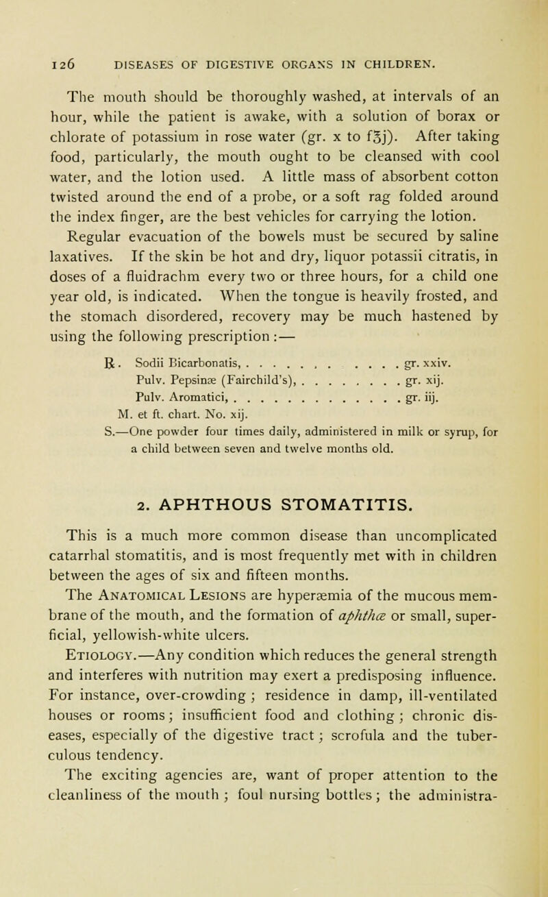 The mouth should be thoroughly washed, at intervals of an hour, while the patient is awake, with a solution of borax or chlorate of potassium in rose water (gr. x to fSj). After taking food, particularly, the mouth ought to be cleansed with cool water, and the lotion used. A little mass of absorbent cotton twisted around the end of a probe, or a soft rag folded around the index finger, are the best vehicles for carrying the lotion. Regular evacuation of the bowels must be secured by saline laxatives. If the skin be hot and dry, liquor potassii citratis, in doses of a fluidrachm every two or three hours, for a child one year old, is indicated. When the tongue is heavily frosted, and the stomach disordered, recovery may be much hastened by using the following prescription :— B. Sodii Bicarbonatis, . . . . gr. xxiv. Pulv. Pepsinos (Fairchild's), gr. xij. Pulv. Aromatici, gr. iij. M. et ft. chart. No. xij. S.—One powder four times daily, administered in milk or syrup, for a child between seven and twelve months old. 2. APHTHOUS STOMATITIS. This is a much more common disease than uncomplicated catarrhal stomatitis, and is most frequently met with in children between the ages of six and fifteen months. The Anatomical Lesions are hyperemia of the mucous mem- brane of the mouth, and the formation ol aphthce or small, super- ficial, yellowish-white ulcers. Etiology.—Any condition which reduces the general strength and interferes with nutrition may exert a predisposing influence. For instance, over-crowding ; residence in damp, ill-ventilated houses or rooms; insufficient food and clothing ; chronic dis- eases, especially of the digestive tract; scrofula and the tuber- culous tendency. The exciting agencies are, want of proper attention to the cleanliness of the mouth ; foul nursing bottles; the administra-