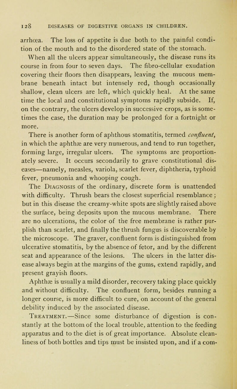 arrhcea. The loss of appetite is due both to the painful condi- tion of the mouth and to the disordered state of the stomach. When all the ulcers appear simultaneously, the disease runs its course in from four to seven days. The fibro-cellular exudation covering their floors then disappears, leaving the mucous mem- brane beneath intact but intensely red, though occasionally shallow, clean ulcers are left, which quickly heal. At the same time the local and constitutional symptoms rapidly subside. If, on the contrary, the ulcers develop in successive crops, as is some- times the case, the duration may be prolonged for a fortnight or more. There is another form of aphthous stomatitis, termed confluent, in which the aphthae are very numerous, and tend to run together, forming large, irregular ulcers. The symptoms are proportion- ately severe. It occurs secondarily to grave constitutional dis- eases—namely, measles, variola, scarlet fever, diphtheria, typhoid fever, pneumonia and whooping cough. The Diagnosis of the ordinary, discrete form is unattended with difficulty. Thrush bears the closest superficial resemblance ; but in this disease the creamy-white spots are slightly raised above the surface, being deposits upon the mucous membrane. There are no ulcerations, the color of the free membrane is rather pur- plish than scarlet, and finally the thrush fungus is discoverable by the microscope. The graver, confluent form is distinguished from ulcerative stomatitis, by the absence of fetor, and by the different seat and appearance of the lesions. The ulcers in the latter dis- ease always begin at the margins of the gums, extend rapidly, and present grayish floors. Aphthje is usually a mild disorder, recovery taking place quickly and without difficulty. The confluent form, besides running a longer course, is more difficult to cure, on account of the general debility induced by the associated disease. Treatment.—Since some disturbance of digestion is con- stantly at the bottom of the local trouble, attention to the feeding apparatus and to the diet is of great importance. Absolute clean- liness of both bottles and tips must be insisted upon, and if a com-