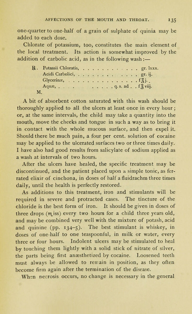 one-quarter to one-half of a grain of sulphate of quinia may be added to each dose. Chlorate of potassium, too, constitutes the main element of the local treatment. Its action is somewhat improved by the addition of carbolic acid, as in the following wash:— R. Potassii Chloratis, gr. Ixxx. Acidi Carbolici gf- 'j- Glycerinoe, fSJ' . Aquse, . , . q. s. ad . . f 2 viij. M. A bit of absorbent cotton saturated with this wash should be thoroughly applied to all the ulcers at least once in every hour; or, at the same intervals, the child may take a quantity into the mouth, move the cheeks and tongue in such a way as to bring it in contact with the whole mucous surface, and then expel it. Should there be much pain, a four per cent, solution of cocaine may be applied to the ulcerated surfaces two or three times daily. I have also had good results from salicylate of sodium applied as a wash at intervals of two hours. After the ulcers have healed, the specific treatment may be discontinued, and the patient placed upon a simple tonic, as fer- rated elixir of cinchona, in doses of half a fluidrachm three times daily, until the health is perfectly restored. As additions to this treatment, iron and stimulants will be required in severe and protracted cases. The tincture of the chloride is the best form of iron. It should be given in doses of three drops (rr^iss) every two hours for a child three years old, and may be combined very well with the mixture of potash, acid and quinine (pp. 134-5). The best stimulant is whiskey, in doses of one-half to one teaspoonful, in milk or water, every three or four hours. Indolent ulcers may be stimulated to heal by touching them lightly with a solid stick of nitrate of silver, the parts being first anesthetized by cocaine. Loosened teeth must always be allowed to renain in position, as they often become firm again after the termination of the disease. When necrosis occurs, no change is necessary in the general