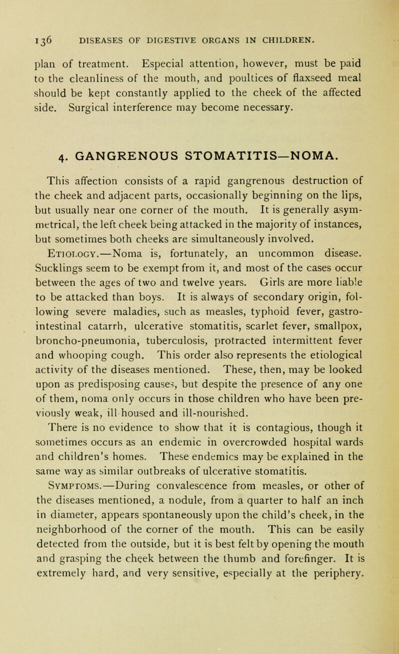 plan of treatment. Especial attention, however, must be paid to the cleanliness of the mouth, and poultices of flaxseed meal should be kept constantly applied to the cheek of the affected side. Surgical interference may become necessary. 4. GANGRENOUS STOMATITIS—NOMA. This affection consists of a rapid gangrenous destruction of the cheek and adjacent parts, occasionally beginning on the lips, but usually near one corner of the mouth. It is generally asym- metrical, the left cheek being attacked in the majority of instances, but sometimes both cheeks are simultaneously involved. Etiology.—Noma is, fortunately, an uncommon disease. Sucklings seem to be exempt from it, and most of the cases occur between the ages of two and twelve years. Girls are more liable to be attacked than boys. It is always of secondary origin, fol- lowing severe maladies, such as measles, typhoid fever, gastro- intestinal catarrh, ulcerative stomatitis, scarlet fever, smallpox, broncho-pneumonia, tuberculosis, protracted intermittent fever and whooping cough. This order also represents the etiological activity of the diseases mentioned. These, then, may be looked upon as predisposing causes, but despite the presence of any one of them, noma only occurs in those children who have been pre- viously weak, ill housed and ill-nourished. There is no evidence to show that it is contagious, though it sometimes occurs as an endemic in overcrowded hospital wards and children's homes. These endemics may be explained in the same way as similar outbreaks of ulcerative stomatitis. Symptoms.—During convalescence from measles, or other of the diseases mentioned, a nodule, from a quarter to half an inch in diameter, appears spontaneously upon the child's cheek, in the neighborhood of the corner of the mouth. This can be easily detected from the outside, but it is best felt by opening the mouth and grasping the cheek between the thumb and forefinger. It is extremely hard, and very sensitive, especially at the periphery.
