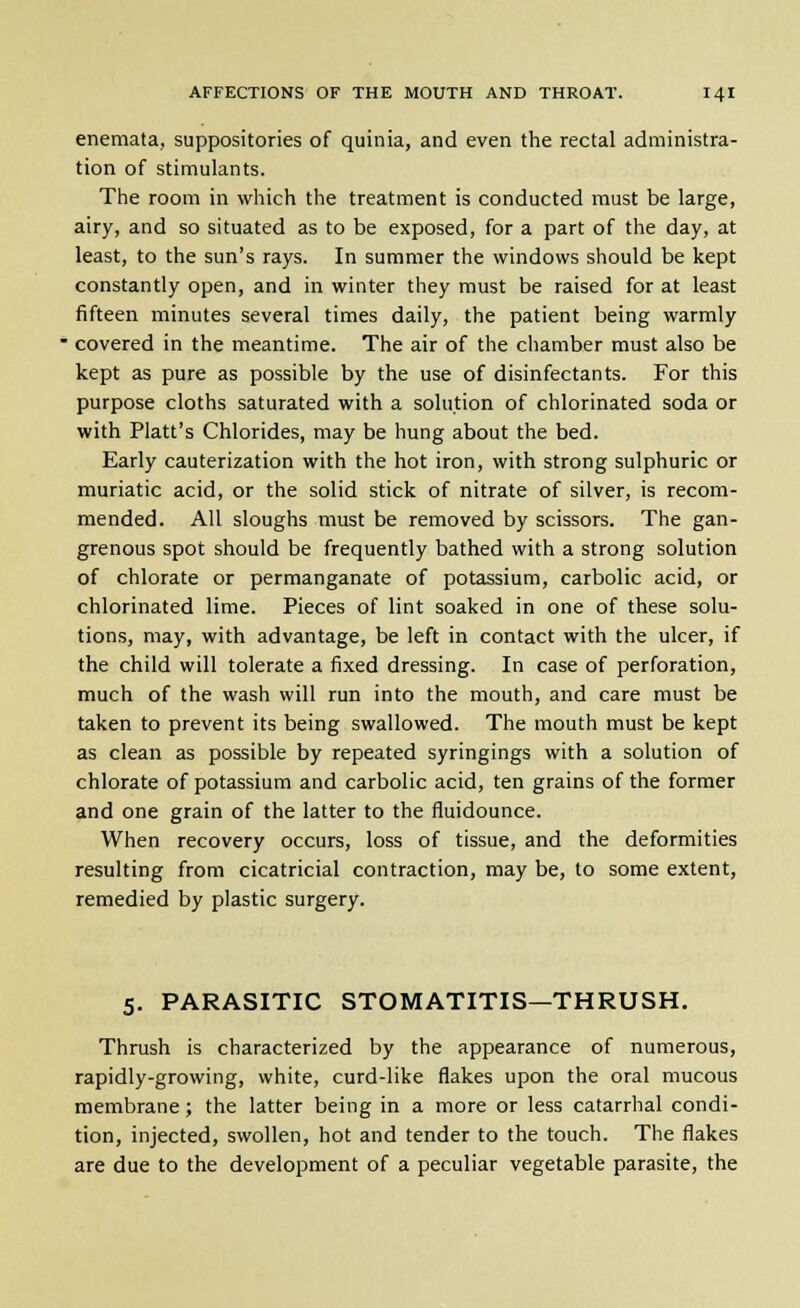enemata, suppositories of quinia, and even the rectal administra- tion of stimulants. The room in which the treatment is conducted must be large, airy, and so situated as to be exposed, for a part of the day, at least, to the sun's rays. In summer the windows should be kept constantly open, and in winter they must be raised for at least fifteen minutes several times daily, the patient being warmly ' covered in the meantime. The air of the chamber must also be kept as pure as possible by the use of disinfectants. For this purpose cloths saturated with a solution of chlorinated soda or with Piatt's Chlorides, may be hung about the bed. Early cauterization with the hot iron, with strong sulphuric or muriatic acid, or the solid stick of nitrate of silver, is recom- mended. All sloughs must be removed by scissors. The gan- grenous spot should be frequently bathed with a strong solution of chlorate or permanganate of potassium, carbolic acid, or chlorinated lime. Pieces of lint soaked in one of these solu- tions, may, with advantage, be left in contact with the ulcer, if the child will tolerate a fixed dressing. In case of perforation, much of the wash will run into the mouth, and care must be taken to prevent its being swallowed. The mouth must be kept as clean as possible by repeated syringings with a solution of chlorate of potassium and carbolic acid, ten grains of the former and one grain of the latter to the fluidounce. When recovery occurs, loss of tissue, and the deformities resulting from cicatricial contraction, may be, to some extent, remedied by plastic surgery. 5. PARASITIC STOMATITIS—THRUSH. Thrush is characterized by the appearance of numerous, rapidly-growing, white, curd-like flakes upon the oral mucous membrane; the latter being in a more or less catarrhal condi- tion, injected, swollen, hot and tender to the touch. The flakes are due to the development of a peculiar vegetable parasite, the