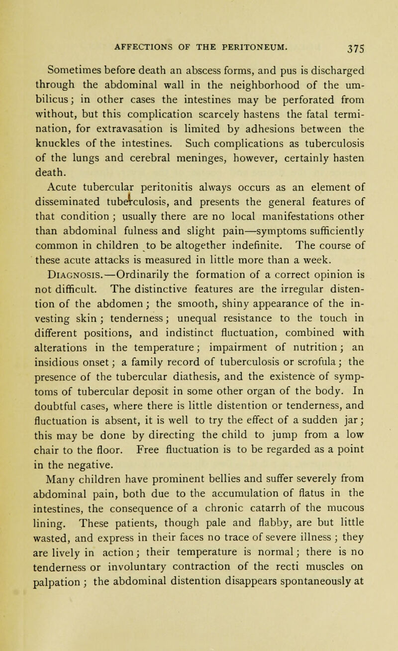 Sometimes before death an abscess forms, and pus is discharged through the abdominal wall in the neighborhood of the um- bilicus; in other cases the intestines may be perforated from without, but this complication scarcely hastens the fatal termi- nation, for extravasation is limited by adhesions between the knuckles of the intestines. Such complications as tuberculosis of the lungs and cerebral meninges, however, certainly hasten death. Acute tubercular peritonitis always occurs as an element of disseminated tuberculosis, and presents the general features of that condition ; usually there are no local manifestations other than abdominal fulness and slight pain—symptoms sufficiently common in children to be altogether indefinite. The course of these acute attacks is measured in little more than a week. Diagnosis.—Ordinarily the formation of a correct opinion is not difficult. The distinctive features are the irregular disten- tion of the abdomen; the smooth, shiny appearance of the in- vesting skin; tenderness; unequal resistance to the touch in different positions, and indistinct fluctuation, combined with alterations in the temperature; impairment of nutrition; an insidious onset; a family record of tuberculosis or scrofula; the presence of the tubercular diathesis, and the existence of symp- toms of tubercular deposit in some other organ of the body. In doubtful cases, where there is little distention or tenderness, and fluctuation is absent, it is well to try the effect of a sudden jar; this may be done by directing the child to jump from a low chair to the floor. Free fluctuation is to be regarded as a point in the negative. Many children have prominent bellies and suffer severely from abdominal pain, both due to the accumulation of flatus in the intestines, the consequence of a chronic catarrh of the mucous lining. These patients, though pale and flabby, are but little wasted, and express in their faces no trace of severe illness ; they are lively in action; their temperature is normal; there is no tenderness or involuntary contraction of the recti muscles on palpation ; the abdominal distention disappears spontaneously at