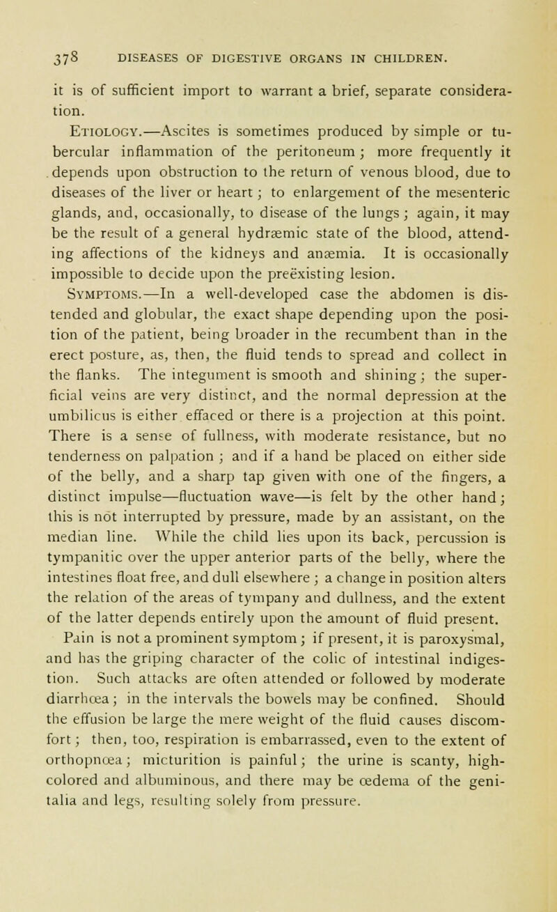 it is of sufficient import to warrant a brief, separate considera- tion. Etiology.—Ascites is sometimes produced by simple or tu- bercular inflammation of the peritoneum ; more frequently it depends upon obstruction to the return of venous blood, due to diseases of the liver or heart; to enlargement of the mesenteric glands, and, occasionally, to disease of the lungs ; again, it may be the result of a general hydraemic state of the blood, attend- ing affections of the kidneys and anaemia. It is occasionally impossible to decide upon the preexisting lesion. Symptoms.—In a well-developed case the abdomen is dis- tended and globular, the exact shape depending upon the posi- tion of the patient, being broader in the recumbent than in the erect posture, as, then, the fluid tends to spread and collect in the flanks. The integument is smooth and shining; the super- ficial veins are very distinct, and the normal depression at the umbilicus is either effaced or there is a projection at this point. There is a sense of fullness, with moderate resistance, but no tenderness on palpation ; and if a hand be placed on either side of the belly, and a sharp tap given with one of the fingers, a distinct impulse—fluctuation wave—is felt by the other hand ; this is not interrupted by pressure, made by an assistant, on the median line. While the child lies upon its back, percussion is tympanitic over the upper anterior parts of the belly, where the intestines float free, and dull elsewhere ; a change in position alters the relation of the areas of tympany and dullness, and the extent of the latter depends entirely upon the amount of fluid present. Pain is not a prominent symptom ; if present, it is paroxysmal, and has the griping character of the colic of intestinal indiges- tion. Such attacks are often attended or followed by moderate diarrhcea; in the intervals the bowels may be confined. Should the effusion be large the mere weight of the fluid causes discom- fort ; then, too, respiration is embarrassed, even to the extent of orthopnea; micturition is painful; the urine is scanty, high- colored and albuminous, and there may be cedema of the geni- talia and legs, resulting solely from pressure.