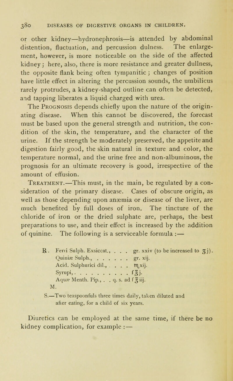 or Other kidney—hydronephrosis—is attended by abdominal distention, fluctuation, and percussion dulness. The enlarge- ment, however, is more noticeable on the side of the affected kidney; here, also, there is more resistance and greater dullness, the opposite flank being often tympanitic ; changes of position have little effect in altering the percussion sounds, the umbilicus rarely protrudes, a kidney-shaped outline can often be detected, aad tapping liberates a liquid charged with urea. The Prognosis depends chiefly upon the nature of the origin- ating disease. When this cannot be discovered, the forecast must be based upon the general strength and nutrition, the con- dition of the skin, the temperature, and the character of the urine. If the strength be moderately preserved, the appetite and digestion fairly good, the skin natural in texture and color, the temperature normal, and the urine free and non-albuminous, the prognosis for an ultimate recovery is good, irrespective of the amount of effusion. Treatment.—This must, in the main, be regulated by a con- sideration of the primary disease. Cases of obscure origin, as well as those depending upon anaemia or disease of the liver, are much benefited by full doses of iron. The tincture of the chloride of iron or the dried sulphate are, perhaps, the best preparations to use, and their effect is increased by the addition of quinine. The following is a serviceable formula :— R. Ferri Sulph. Exsiccat., . . . gr. xxiv (to be increased to 3J). Quinije Sulph., gr. xij. Acid. Sulphurici dil., . . . tr|_xij. Syrupi. • fgj- Aqun? Menth. Pip., . . q. s. ad f^iij. M. S.—Two teaspoonfuls three times daily, taken diluted and afier eating, for a child of six years. Diuretics can be employed at the same time, if there be no kidney complication, for e.xample : —