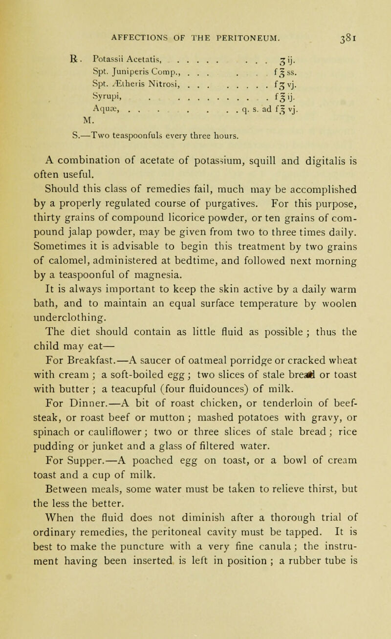 R. Potassii Acetatis, ... gij. Spt. Juniperis Comp., ... . , , f^ss. Spt. vEiheiis Nitrobi, f^vj. Syupi fgij. Aquoe, . . . . . . . q. s. ad f^ vj. M. S.—Two teaspoonfuls every three hours. A combination of acetate of potasiium, squill and digitalis is often useful. Should this class of remedies fail, much may be accomplished by a properly regulated course of purgatives. For this purpose, thirty grains of compound licorice powder, or ten grains of com- pound jalap powder, may be given from two to three times daily. Sometimes it is advisable to begin this treatment by two grains of calomel, administered at bedtime, and followed next morning by a teaspoonful of magnesia. It is always important to keep the skin active by a daily warm bath, and to maintain an equal surface temperature by woolen underclothing. The diet should contain as little fluid as possible ; thus the child may eat— For Breakfast.—A saucer of oatmeal porridge or cracked wheat with cream ; a soft-boiled egg; two slices of stale breart or toast with butter ; a teacupful (four fluidounces) of milk. For Dinner.—A bit of roast chicken, or tenderloin of beef- steak, or roast beef or mutton; mashed potatoes with gravy, or spinach or cauliflower; two or three slices of stale bread; rice pudding or junket and a glass of filtered water. For Supper.—A poached egg on toast, or a bowl of cream toast and a cup of milk. Between meals, some water must be taken to relieve thirst, but the less the better. When the fluid does not diminish after a thorough trial of ordinary remedies, the peritoneal cavity must be tapped. It is best to make the puncture with a very fine canula; the instru- ment having been inserted is left in position ; a rubber tube is