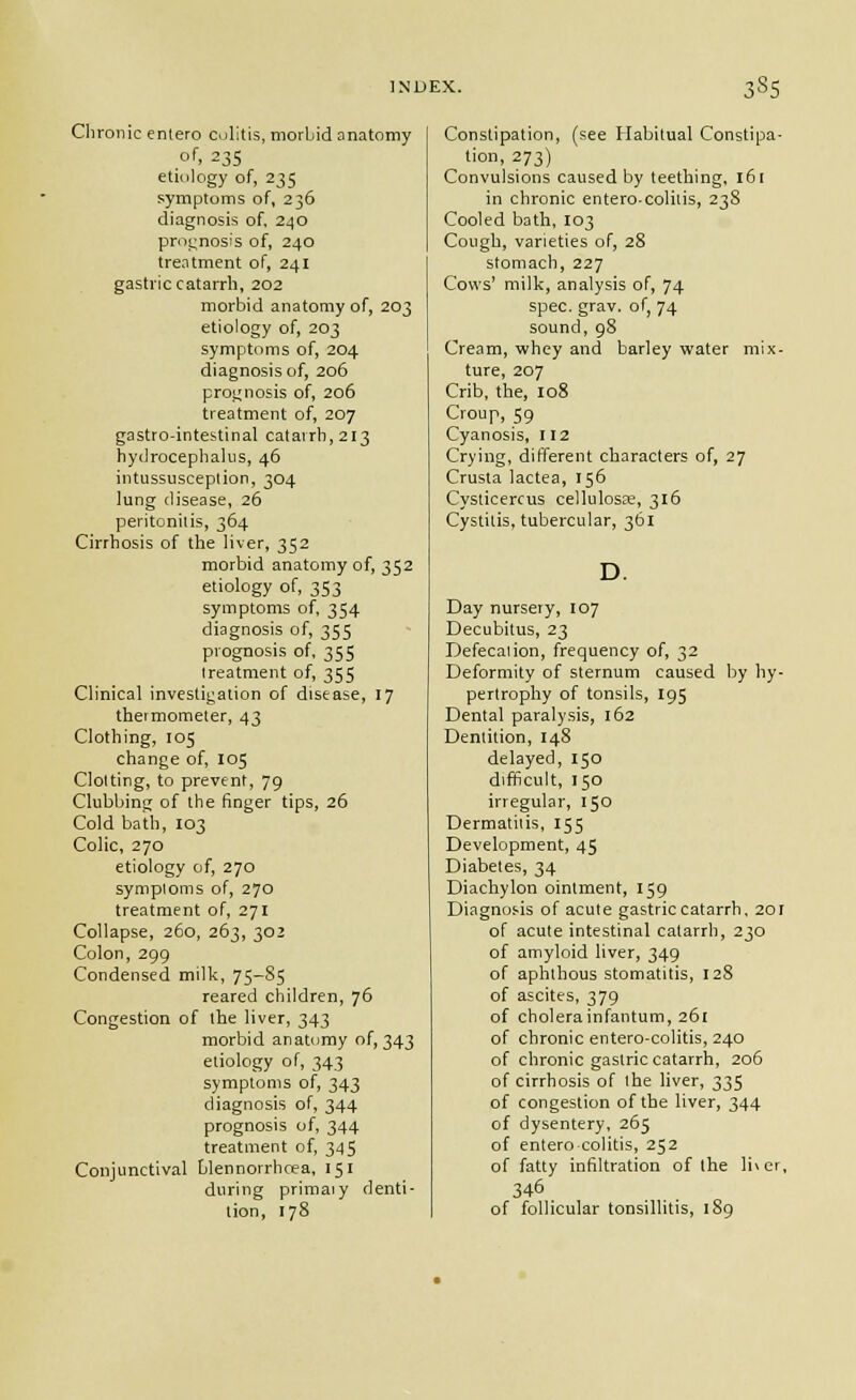 5S5 Clironic entero colitis, morbid anatomy of, 23s etiology of, 235 symptoms of, 236 diagnosis of, 240 prognosis of, 240 treatment of, 241 gastric catarrh, 202 morbid anatomy of, 203 etiology of, 203 symptoms of, 204 diagnosis of, 206 proi^nosis of, 206 treatment of, 207 gastro-intestinal catarrh, 213 hydrocephalus, 46 intussusception, 304 lung disease, 26 peritonitis, 364 Cirrhosis of the liver, 352 morbid anatomy of, 352 etiology of, 353 symptoms of, 354 diagnosis of, 355 prognosis of, 355 treatment of, 355 Clinical investigation of disease, 17 thermometer, 43 Clothing, 105 change of, I05 Clotting, to prevent, 79 Clubbing of the finger tips, 26 Cold bath, 103 Colic, 270 etiology of, 270 symploms of, 270 treatment of, 271 Collapse, 260, 263, 302 Colon, 299 Condensed milk, 75-85 reared children, 76 Congestion of the liver, 343 morbid anatomy of, 343 etiology of, 343 symptoms of, 343 diagnosis of, 344 prognosis of, 344 treatment of, 345 Conjunctival blennorrhcea, 151 during primaly denti- tion, 178 Constipation, (see Habitual Constipa- tion, 273) Convulsions caused by teething, 161 in chronic entero-coliiis, 23S Cooled bath, 103 Cough, varieties of, 28 stomach, 227 Cows' milk, analysis of, 74 spec. grav. of, 74 sound, 98 Cream, whey and barley water mix- ture, 207 Crib, the, 108 Croup, 59 Cyanosis, 112 Crying, different characters of, 27 Crusta lactea, 156 Cysticercus cellulosse, 316 Cystitis, tubercular, 361 D. Day nursery, 107 Decubitus, 23 Defecaiion, frequency of, 32 Deformity of sternum caused by hy- pertrophy of tonsils, 195 Dental paralysis, 162 Dentition, 148 delayed, 150 difficult, 150 irregular, 150 Dermatitis, 155 Development, 45 Diabetes, 34 Diachylon ointment, 159 Diagnosis of acute gastric catarrh. 201 of acute intestinal catarrh, 230 of amyloid liver, 349 of aphthous stomatitis, 128 of ascites, 379 of cbolerainfantum, 261 of chronic entero-colitis, 240 of chronic gastric catarrh, 206 of cirrhosis of the hver, 335 of congestion of the liver, 344 of dysentery, 265 of entero colitis, 252 of fatty infiltration of the li\er, 346 of follicular tonsillitis, 189