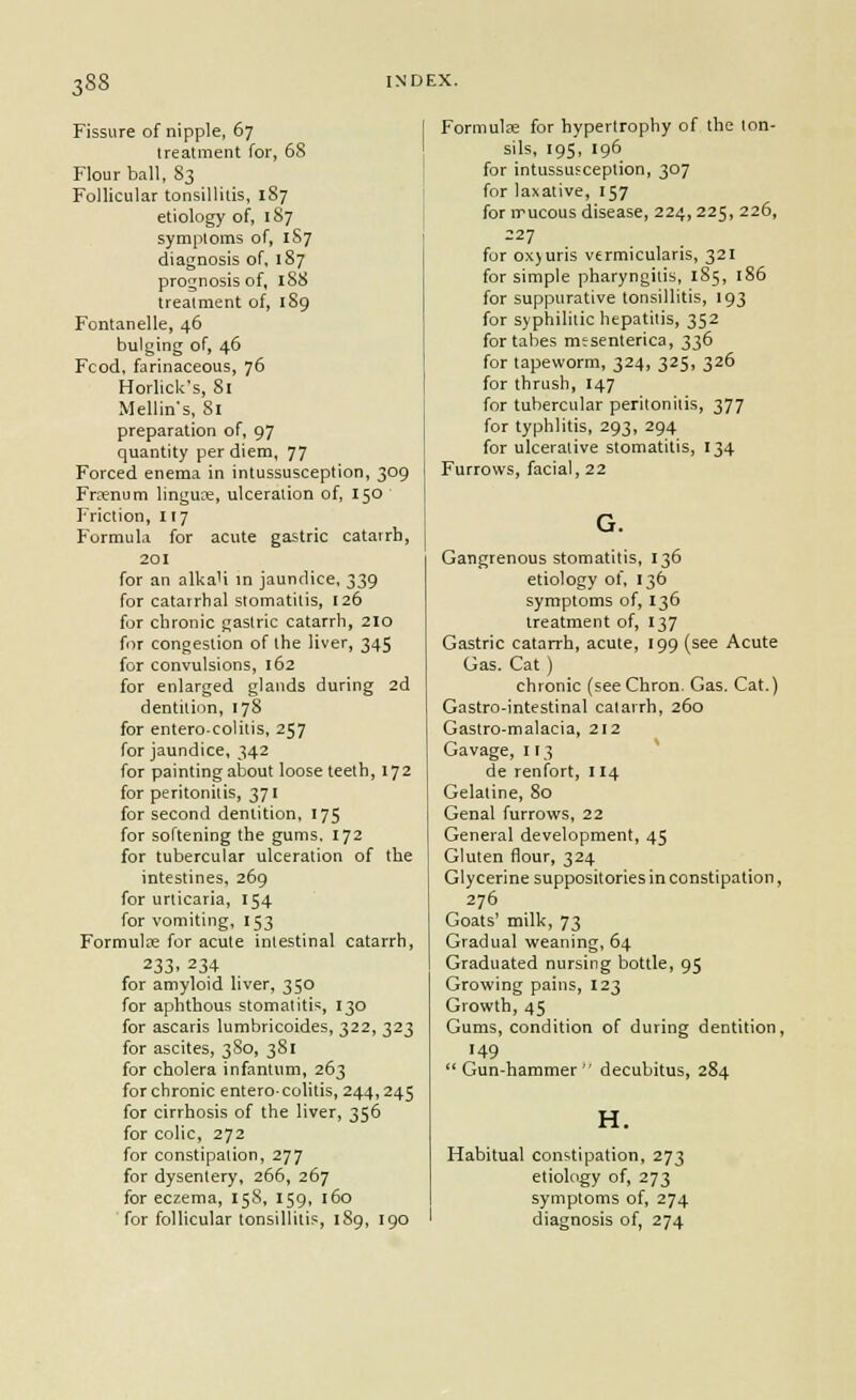 Fissure of nipple, 67 Ireatment for, 68 Flour ball, 83 Follicular tonsillitis, 187 etiology of, 187 symptoms of, 1S7 diagnosis of, 187 prognosis of, 1S8 Ireatment of, 189 Fontanelle, 46 bulging of, 46 Fcod, farinaceous, 76 Horlick's, Si Mellins, Si preparation of, 97 quantity per diem, 77 Forced enema in intussusception, 309 Frsenum linguce, ulceration of, 150 Friction, 117 Formula for acute gastric catarrh, 201 for an alkaU in jaundice. 339 for catarrhal stomatitis, [26 for chronic gastric catarrh, 210 for congestion of the liver, 345 for convulsions, 162 for enlarged glands during 2d dentition, 178 for entero-colitis, 257 for jaundice, 342 for painting about loose teeth, 172 for peritonitis, 371 for second dentition, 175 for softening the gums, 172 for tubercular ulceration of the intestines, 269 for urticaria, 154 for vomiting, 153 FormuliE for acute intestinal catarrh, 233. 234 for amyloid liver, 350 for aphthous stomatitis, 130 for ascaris lumbricoides, 322, 323 for ascites, 380, 381 for cholera infantum, 263 for chronic enterocolitis, 244,245 for cirrhosis of the liver, 356 for colic, 272 for constipation, 277 for dysentery, 266, 267 for eczema, 158, 159, 160 for follicular tonsillitis, 189, 190 Formulre for hypertrophy of the ton- sils, 195, 196 for intussusception, 307 for laxative, 157 for irucous disease, 224,225, 226, 227 for ox)uris vermicularis, 321 for simple pharyngitis, 185, 186 for suppurative tonsillitis, 193 for syphilitic hepatitis, 352 for tabes mesenterica, 336 for tapeworm, 324, 325, 326 for thrush, 147 for tubercular peritonitis, 377 for typhlitis, 293, 294 for ulcerative stomatitis, 134 Furrows, facial, 22 Gangrenous stomatitis, 136 etiology of, 136 symptoms of, 136 Ireatment of, 137 Gastric catarrh, acute, 199 (see Acute Gas. Cat ) chronic (seeChron. Gas. Cat.) Gastro-intestinal catarrh, 260 Gastro-malacia, 212 Gavage, 113 de renfort, 114 Gelatine, 80 Genal furrows, 22 Genei-al development, 45 Gluten flour, 324 Glycerine suppositories in constipation, 276 Goats' milk, 73 Gradual weaning, 64 Graduated nursing bottle, 95 Growing pains, 123 Growth, 45 Gums, condition of during dentition, 149 Gun-hammer decubitus, 284 H. Habitual constipation, 273 etiology of, 273 ] symptoms of, 274 diagnosis of, 274