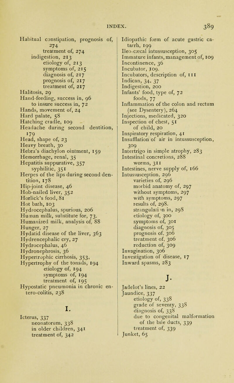 Habitual conslipation, prognosis of, 274 treatment of, 274 indigestion, 213 etiology of, 213 symptoms of, 215 diagnosis of, 217 prognosis of, 217 treatment of, 217 Halitosis, 29 Hand-feeding, success in, 96 to insure success in, 72 Hands, movement of, 24 Hard palate, 58 Hatching cradle, 109 Headache during second dentition, 179 Head, shape of, 23 Heavy breath, 30 Hebra's diachylon ointment, 159 Hemorrhage, renal, 35 Hepatitis suppurative, 357 syphilitic, 351 Herpes of the lips during second den- tition, 178 Hip-joint disease, 46 Hob-nailed liver, 352 Horlick's food, 81 Hot bath, 103 Hydrocephalus, spurious, 206 Human milk, substitute for, 73. Humanized milk, analysis of 88 Hunger, 27 Hydatid disease of the liver, 363 Hydrencephalic cry, 27 Hydrocephalus, 46 Hydronephrosis, 36 Hypertrophic cirrhosis, 353, Hypertrophy of the tonsds, 194 etiology of, 194 symptoms of, 194 treatment of, 195 Hypostatic pneumonia in chronic en- tero-colitis, 238 I. Icterus, 337 neonatorum, 338 in older children, 341 treatment of, 342 Idiopathic form of acute gastric ca- tarrh, 199 Iieo-Ciecal intussusception, 305 Immature infants, management of, 109 Incontinence, 36 Incubator, 109. Incubators, description of, in Indican, 34, 37 Indigestion, 200 Infants' food, type of, 72 foods, 77 Inflammation of the colon and rectum (see Dysentery), 264 Injections, medicated, 320 Inspection of chest, 51 of child, 20 Inspiratory respiration, 41 Insufflation of air in intussusception, 309 Intertrigo in simple atrophy, 2S3 Intestinal concretions, 288 worms, 311 Intestines, nerve supply of, 166 Intussusception. 296 varieties of, 296 morbid anatomy of, 297 without symptoms, 297 with symptoms, 297 results of, 298. stmngulali m in, 298 etiology of, 300 symptoms of, 301 diagnosis of, 305 prognosis of 306 treatment of, 306 reduction of, 309 Invagination, 306 Investigation of disease, 17 Inward spasms, 283 Jadelot's lines, 22 Jaundice, 337 etiology of, 338 grade of seventy, 33S diagnosis of, 338 due to congenital malformation of the bile ducts, 339 treatment of, 339 Junket, 65