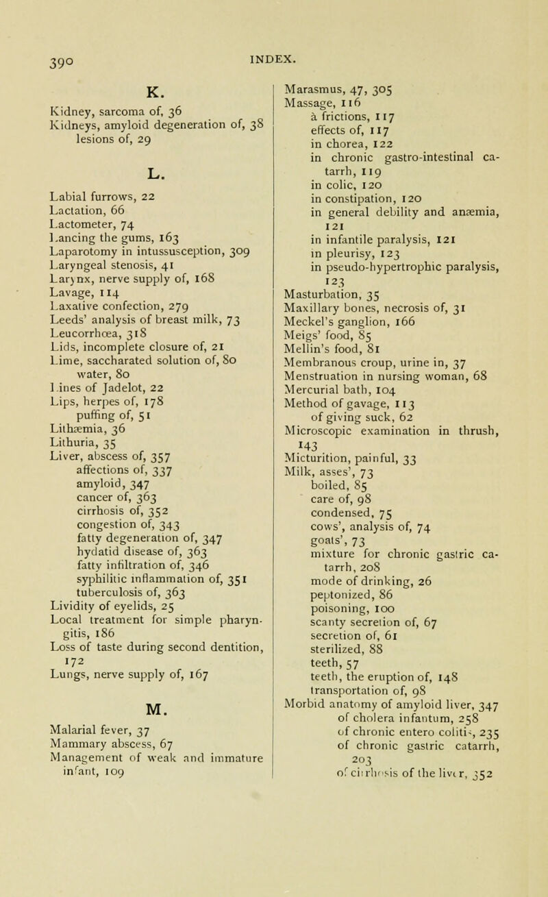 39° K. Kidney, sarcoma of, 36 Kidneys, amyloid degeneration of, 38 lesions of, 29 Labial furrows, 22 Lactation, 66 Lactometer, 74 Lancing the gums, 163 Laparotomy in intussusception, 309 Laryngeal stenosis, 41 Lar)Dx, nerve supply of, 168 Lavage, 114 Laxative confection, 279 Leeds' analysis of breast milk, 73 Leucorrhcea, 318 Lids, incomplete closure of, 21 Lime, saccharated solution of, 80 water, 80 Lines of Jadelot, 22 Lips, herpes of, 178 puffing of, 51 Lithsemia, 36 Lithuria, 35 Liver, abscess of, 357 affections of, 337 amyloid, 347 cancer of, 363 cirrhosis of, 352 congestion of, 343 fatty degeneration of, 347 hydatid disease of, 363 fatty infiltration of, 346 syphilitic inflammation of, 351 tuberculosis of, 363 Lividity of eyelids, 25 Local treatment for simple pharyn- gitis, 186 Loss of taste during second dentition, 172 Lungs, nerve supply of, 167 M. Malarial fever, 37 Mammary abscess, 67 Management of weak and immature inCaiit, 109 Marasmus, 47, 305 Massage, 116 a frictions, 117 effects of, 117 in chorea, 122 in chronic gastro-intestinal ca- tarrh, 119 in colic, 120 in constipation, 120 in general debility and anaemia, 121 in infantile paralysis, I2i in pleurisy, 123 in pseudo-hypertrophic paralysis, 123 Masturbation, 35 Maxillary bones, necrosis of, 31 Meckel's ganglion, 166 Meigs' food, 85 Mellin's food, 81 Membranous croup, urine in, 37 Menstruation in nursing woman, 68 Mercurial bath, 104 Method of gavage, 113 of giving suck, 62 Microscopic examination in thrush, }'^^ . . Micturition, painful, ^^ Milk, asses', 73 boiled, 85 care of, 98 condensed, 75 cows', analysis of, 74 goals', 73 mixture for chronic gaslric ca- tarrh, 208 mode of drinking, 26 peptonized, 86 poisoning, 100 scanty secreiion of, 67 secretion of, 61 sterilized, 88 teeth, 57 teeth, the eruption of, 148 transportation of, 98 Morbid anatomy of amyloid liver, 347 of cholera infantum, 258 of chronic entero coliti-, 235 of chronic gastric catarrh, 203 orciirlifsis of the livir, 352