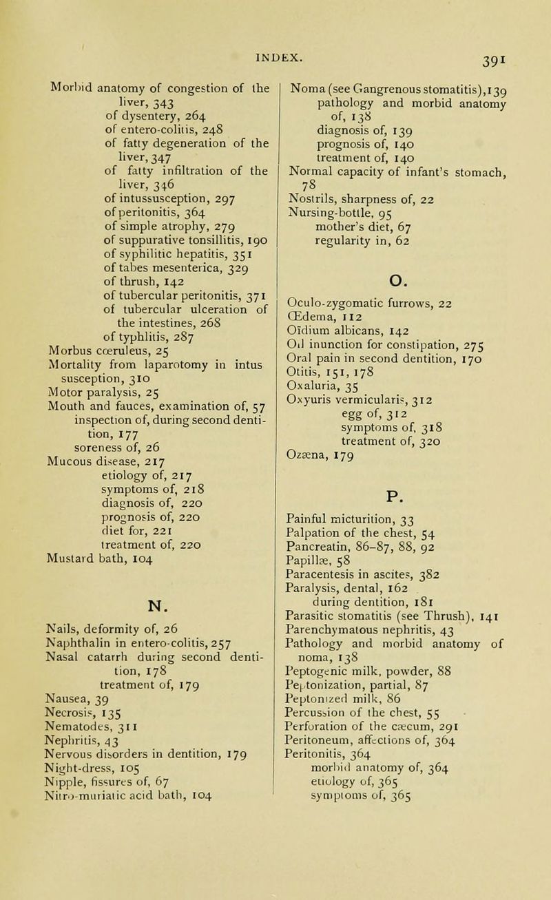 Morbid anatomy of congestion of the liver, 343 of dysentery, 264 of entero-coliiis, 248 of fatly degeneration of the liver, 347 of falty infiltration of the liver, 3<t6 of intussusception, 297 of peritonitis, 364 of simple atrophy, 279 of suppurative tonsillitis, 190 of syphilitic hepatitis, 351 of tabes mesenterica, 329 of thrush, 142 of tubercular peritonitis, 371 of tubercular ulceration of the intestines, 268 of typhlitis, 287 Morbus creruleus, 25 Mortality from laparotomy in intus susception, 310 Motor paralysis, 25 Mouth and fauces, examination of, 57 inspection of, during second denti- tion, 177 soreness of, 26 Mucous disease, 217 etiology of, 217 symptoms of, 218 diagnosis of, 220 prognosis of, 220 diet for, 221 treatment of, 220 Mustard bath, 104 N. Nails, deformity of, 26 Najjhthalin in entero-colitis,257 Nasal catarrh during second denti- tion, 178 treatment of, 179 Nausea, 39 Necrosis, 135 Nematodes, 311 Nephritis, 43 Nervous disorders in dentition, 179 Night-dress, 105 Nipple, fissures of, 67 NiiDi muriatic acid bath, 104 Noma (see Gangrenous stomatitis), 139 pathology and morbid anatomy of, 138 diagnosis of, 139 prognosis of, 140 treatment of, 140 Normal capacity of infant's stomach, Noslrils, sharpness of, 22 Nursing-bottle, 95 mother's diet, 67 regularity in, 62 Oculo-zygomatic furrows, 22 Qidema, 112 Oidium albicans, 142 Oil inunction for constipation, 275 Oral pain in second dentition, 170 Otitis, 151, 178 Oxaluria, 35 Oxyuris vermicularis, 312 egg of, 312 symptoms of. 318 treatment of, 320 Ozaena, 179 Painful micturition, ^^ Palpation of the chest, 54 Pancreatin, 86-87, 88, 92 Papillre, 58 Paracentesis in ascites, 382 Paralysis, dental, 162 during dentition, 181 Parasitic stomatitis (see Thrush), 141 Parenchymatous nephritis, 43 Pathology and morbid anatomy of noma, 138 Peptogcnic milk, powder, 88 Pei'tonization, partial, 87 Peptonized milk, 86 Percussion of ihe chest, 55 Perforation of the ccecum, 291 Peritoneum, affections of, 364 Peritonitis, 364 morbid anatomy of, 364 etiology of, 365 sympioms of, 365