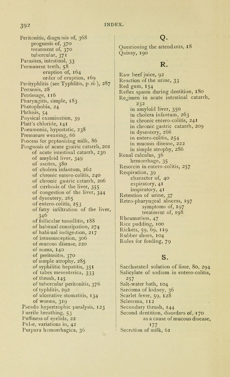 Peritonitis, diagnosis of, 368 prognosis of, 370 treatment of, 370 tubercular, 371 Parasites, intestinal, 33 Permanent teeth, 58 eruption of, 164 order of eruption, 169 I'erityphlitis (see Typhlitis, p.ri), 2S7 Pertussis, 28 Petrissage, 116 Pharyngitis, simple, 183 Photophobia, 24 Phthisis, 54 Piiysical examination, 39 Piatt's chloride, 141 Pneumonia, hypostatic, 238 Premature weaning, 66 Piocess for peptonizing milii, 86 Piognosis of acute gastric catarrh, 20I of acute intestinal catarrh, 230 of amyloid liver, 349 of ascites, 3S0 of cholera infantum, 262 of clironic entero-colitis, 240 of chronic gastric catarrh, 206 of cirrhosis of the liver, 355 of congestion of the liver, 344 of dysentery, 265 of entero-colitis, 253 of fatty infiltration of the liver, 346 of follicular tonsillitis, 188 of haljitual constipation, 274 of habiiual indigestion, 217 of intussusception, 306 of mucous disease, 220 of noma, I40 of peritonitis, 370 of simple atrophy, 285 of syphilitic hepatitis, 351 of tabes mesenterica, 333 of thrush, 145 of tubercular peritonitis, 376 of typhlitis, 292 of ulcerative stomatitis, 134 of worms, 319 P=eudo hypertrophic paralysis, 123 ) uerile breathing, 53 Puffiness of eyelids, 22 PuUe, variations in, 42 Purpura hemorrhagica, 36 Q- Questioning the attendmts, iS Quinsy, 190 Raw beef juice, 92 Reaction of the urine, 33 Red gum, 154 Reflex spasm during dentition, 180 Regimen in acute intestinal catarrh, 232 in amyloid liver, 350 in cholera infantum, 263 in chronic entero-colitis, 241 in chronic gastric catarrh, 209 in dysentery, 266 in entero-colitis, 254 in mucous disease, 22 2 in simple atrophy, 2S6 Renal calculus, 36 hemorrhage, 35 Resorcin in entero-colitis, 257 Respiration, 39 character of, 40 expiratory, 41 inspiratory, 41 Retention of urine, 37 Retro-pharyngeal abscess, 197 symptoms of, 197 treatment of, 19S Rheumatism, 47 Rice pudding, 100 Rickets, 59, 69, 119 Rubber shoes, 104 Rules I'or feeding, 79 s. Saccharated solution of lime, 80, 294 Salicylate of sodium in enterocolitis, 257 Salt-water bath, 104 Sarcoma of kidney, 36 Scarlet fever, 59, 12S Sclerema, 112 Secondary thrush, 144 Second dentition, disorders of, 170 as a cause of mucous disease, '77 Secretion of milk, 61