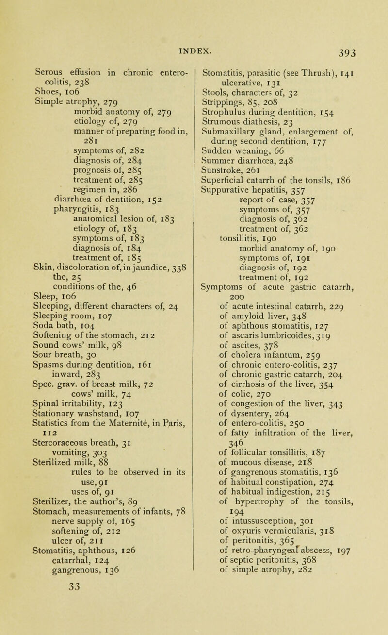 Serous effusion in chronic entero- colitis, 238 Shoes, 106 Simple atrophy, 279 morbid anatomy of, 279 etiology of, 279 manner of preparing food in, 2S1 symptoms of, 282 diagnosis of, 284 prognosis of, 285 treatment of, 285 regimen in, 286 diarrhoea of dentition, 152 pharyngitis, 183 anatomical lesion of, 1S3 etiology of, 183 symptoms of, 183 diagnosis of, 184 treatment of, 185 Skin, discoloration of, in jaundice, 338 the, 25 conditions of the, 46 Sleep, 106 Sleeping, different characters of, 24 Sleeping room, 107 Soda bath, 104 Softening of the stomach, 212 Sound cows' milk, 98 Sour breath, 30 Spasms during dentition, i6[ inward, 283 Spec. grav. of breast milk, 72 cows' milk, 74 Spinal irritability, 123 Stationary washstand, 107 Statistics from the Maternity, in Paris, 112 Stercoraceous breath, 31 vomiting, 303 Sterilized milk, 88 rules to be observed in its use, 91 uses of, 91 Sterilizer, the author's, 89 Stomach, measurements of infants, 78 nerve supply of, 165 softening of, 212 ulcer of, 211 Stomatitis, aphthous, 126 catarrhal, 124 gangrenous, 136 33 Stomatitis, pnrasitic (see Thrush), 141 ulcerative, 131 Stools, characters of, 32 Strippings, 85, 208 Strophulus during dentition, 154 Strumous diathesis, 23 Submaxillary gland, enlargement of, during second dentition, 177 Sudden weaning, 66 Summer diarrhcea, 248 Sunstroke, 261 Superficial catarrh of the tonsils, 1S6 Suppurative hepatitis, 357 report of case, 357 symptoms of, 357 diagnosis of, 362 treatment of, 362 tonsillitis, 190 morbid anatomy of, 190 symptoms of, 191 diagnosis of, 192 treatment of, 192 Symptoms of acute gastric catarrh, 200 of acute intestinal catarrh, 229 of amyloid liver, 348 of aphthous stomatitis, 127 of ascaris lumbricoides,3[9 of ascites, 378 of cholera mfantura, 259 of chronic entero-colitis, 237 of chronic gastric catarrh, 204 of cirrhosis of the liver, 354 of colic, 270 of congestion of the liver, 343 of dysentery, 264 of entero-colitis, 250 of fatty infiltration of the liver, 346 of follicular tonsillitis, 187 of mucous disease, 218 of gangrenous stomatitis, 136 of habitual constipation, 274 of habitual indigestion, 215 of hypertrophy of the tonsils, 194 of intussusception, 301 of oxyuris vermicularis, 318 of peritonitis, 365 of retro-pharyngeaf abscess, 197 of septic peritonitis, 368 of simple atrophy, 2S2