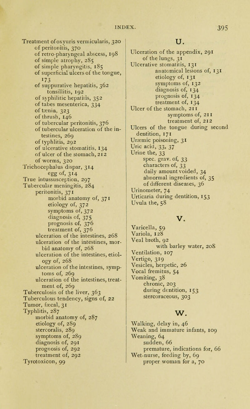 Treatment ofoxyuris vermicularis, 320 of peritonilis, 370 of retro-pharyngeal abscess, igS of simple atrophy, 2S5 of simple pharyngitis, 1S5 of superficial ulcers of the tongue, 173 of suppurative hepatitis, 362 tonsillitis, 192 of S)philitic hepaliiis, 352 of tabes mesenterica, 334 of taenia, 323 of thrush, 146 of tubercular peritonitis, 376 of tubercular ulceration of the in- testines, 269 of typhlitis, 292 of ulcerative stomatitis, 134 of ulcer of the stomach, 212 of worms, 320 Trichocephalus dispar, 314 egg of, 314 True intussusception, 297 Tubercular meningitis, 284 peritonitis, 371 morbid anatomy of, 371 etiology of, 372 symptoms of, 372 diagnosis of, 375 prognosis of, 376 treatment of, 376 ulceration of the intestines, 268 ulceration of the intestines, mor- bid anatomy of, 268 ulceration of the intestines, etiol- ogy of, 268 ulceration of the intestines, symp- toms of, 269 ulceration of the intestines, treat- ment of, 269 Tuberculosis of the liver, 363 Tuberculous tendency, signs of, 22 Tumor, fajcal, 31 Typhlitis, 287 morbid anatomy of, 287 etiology of, 2S9 stercoralis, 289 symptoms of, 289 diagnosis of, 291 prognosis of, 292 treatment of, 292 Tyrotoxicon, 99 u. Ulceration of the appendix, 291 of the lungs, 31 Ulcerative stomatitis, 131 anatomical lesions of, 131 etiology of, 131 symptoms of, 132 diagnosis of, 134 prognosis of, 134 treatment of, 134 Ulcer of the stomach, 211 symptoms of, 211 treatment of, 212 Ulcers of the tongue during second dentition, 171 Urcemic poisoning, 31 Uric acid, 33, 37 Urine the, 33 spec. gray, of, 33 characters of, 33 daily amount voided, 34 abnormal ingredients of, 35 of different diseases, 36 Urinomeler, 74 Urticaria during dentition, 153 Uvula the, 58 V. Varicella, 59 Variola, 128 Veal br-oth, 92 with barley water, 20S Ventilation, 107 Vertigo, 319 Vesicles, herpetic, 26 Vocal fremitus, 54 Vomiting, 38 chronic, 203 during dtntition, 153 stercoraceous, 303 w. Walking, delay in, 46 Weak and immature infants, 109 Weaning, 64 sudden, 66 premature, indications for, 66 Wet-nurse, feeding by, 69 proper woman for a, 70