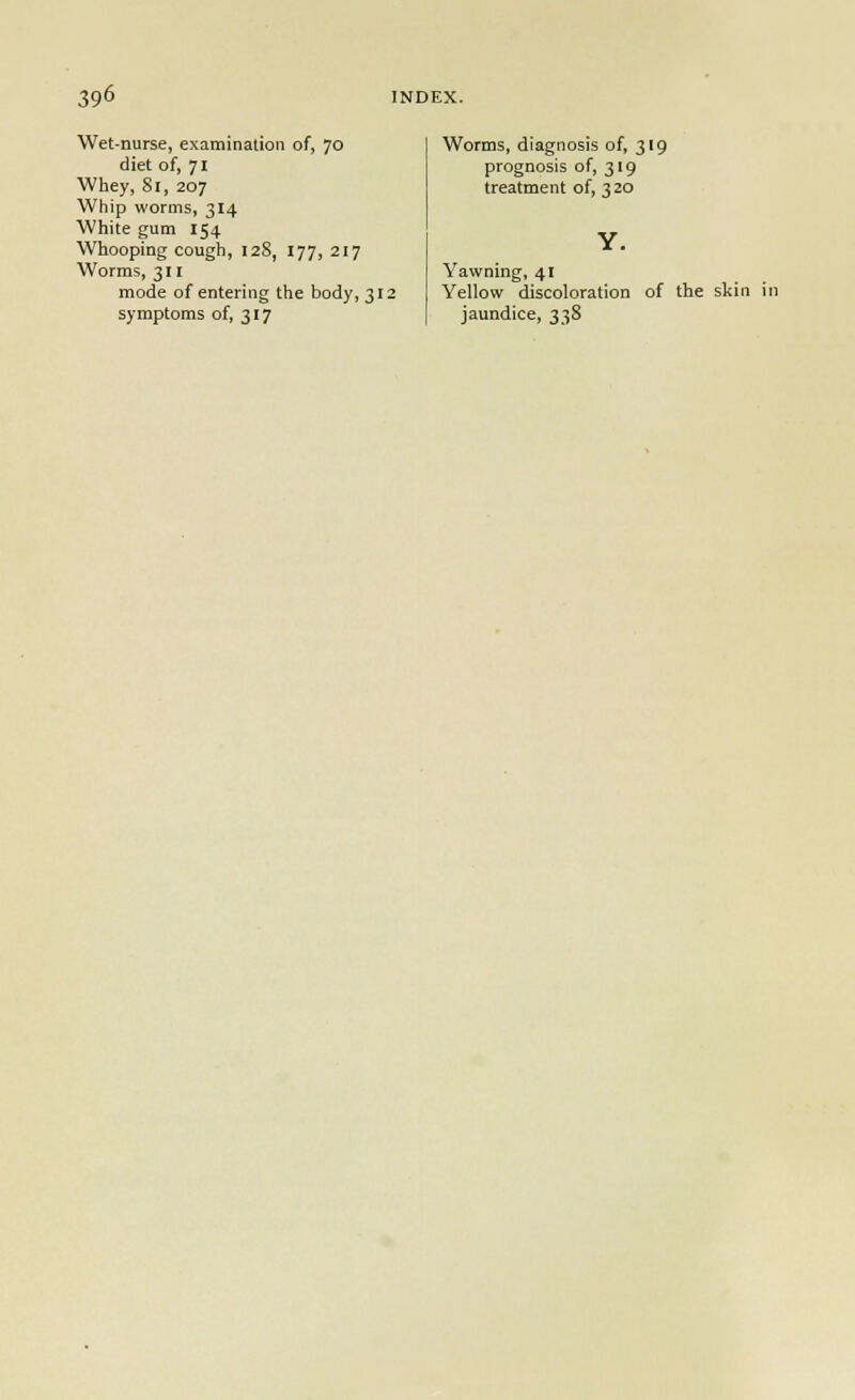 Wet-nurse, examination of, 70 diet of, 71 Whey, 8r, 207 Whip worms, 314 White gum 154 Whooping cough, 128, 177, 217 Worms, 311 mode of entering the body, 312 symptoms of, 317 Worms, diagnosis of, 319 prognosis of, 319 treatment of, 3 20 Y. Yawning, 41 Yellow discoloration jaundice, 338 of the skin in
