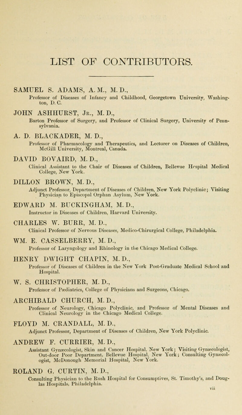 LIST OF CONTRIBUTORS. SAMUEL S. ADAMS, A.M., M. D., Professor of Diseases of Infancy and Childhood, Georgetown University, Washing- ton, D. C. JOHN ASHHURST, Jr., M. D., Barton Professor of Surgery, and Professor of Clinical Surgery, University of Penn- sylvania. A. D. BLACKADER, M. D., Professor of Pharmacology and Therapeutics, and Lecturer on Diseases of Children, McGill University, Montreal, Canada. DAVID BOVAIRD, M. D., Clinical Assistant to the Chair of Diseases of Children, Bellevue Hcspital Medical College, New York. DILLON BROWN, M. D., Adjunct Professor, Department of Diseases of Children, New York Polyclinic; Visiting Physician to Episcopal Orphan Asylum, New York. EDWARD M. BUCKINGHAM, M. D., Instructor in Diseases of Children, Harvard University. CHARLES W. BURR, M. D., Clinical Professor of Nervous Diseases, Medico-C'hirurgical College, Philadelphia. WM. E. CASSELBERRY, M. D., Professor of Laryngology and Khinology in the Chicago Medical College. HENRY DWIGHT CHAPIN, M. D., Professor of Diseases of Children in the New York Post-Graduate Medical School and Hospital. W. S. CHRISTOPHER, M. D., Professor of Paediatrics, College of Physicians and Surgeons, Chicago. ARCHIBALD CHURCH, M. D., Professor of Neurology, Chicago Polyclinic, and Professor of Mental Diseases and Clinical Neurology in the Chicago Medical College. FLOYD M. CRANDALL, M. D., Adjunct Professor, Department of Diseases of Children, New York Polyclinic. ANDREW F. CURRIER, M. D., Assistant Gynaecologist, Skin and Cancer Hospital. New York; Visiting f4ynaecologist, Out-door Poor Department, Bellevue Hospital, New York; Consulting Gynaecol- ogist, McDonough Memorial Hospital, New York. ROLAND G. CURTIN, M. D., Consulting Physician to the Rush Hospital for Consumptives, St. Timothy's, and Doug- las Hospitals, Philadelphia.