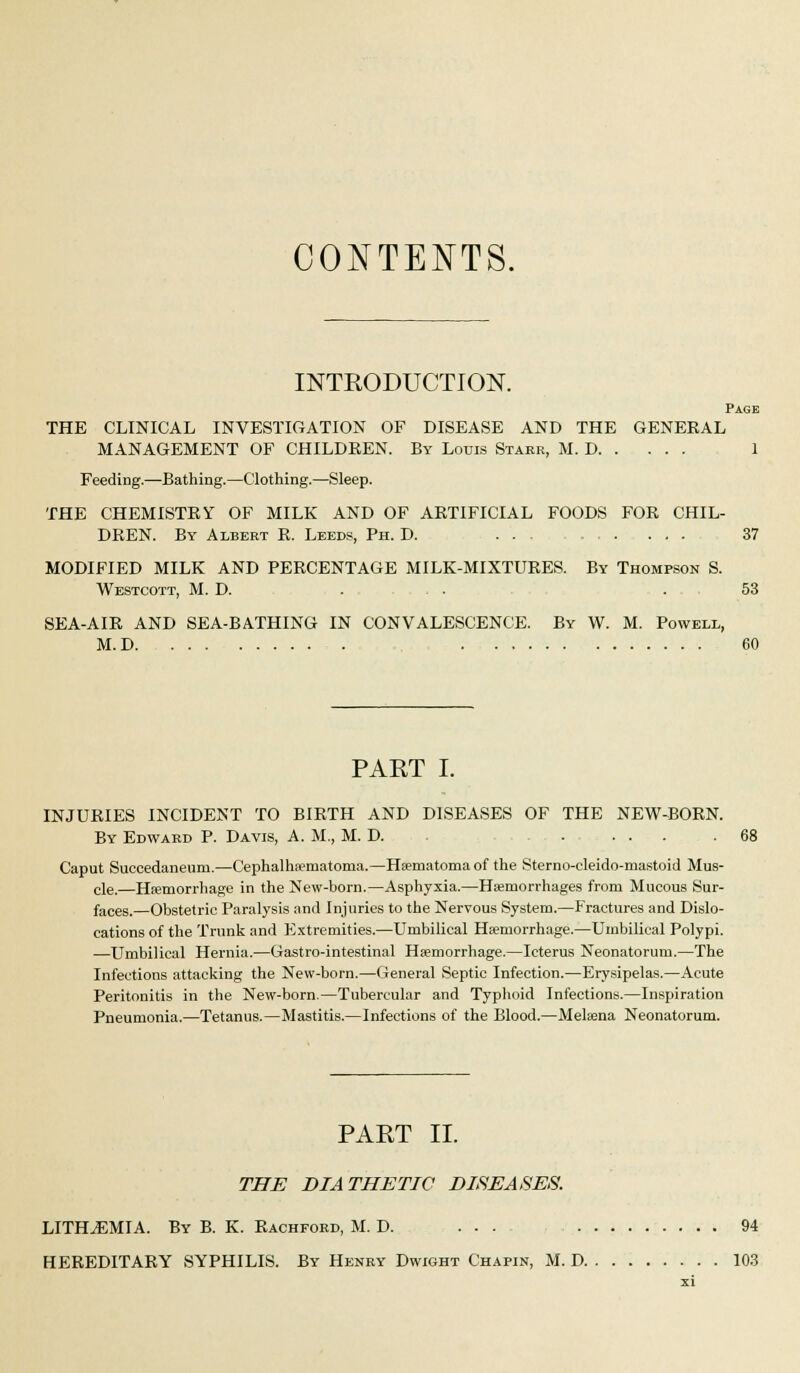 INTRODUCTION. Page THE CLINICAL INVESTIGATION OF DISEASE AND THE GENERAL MANAGEMENT OF CHILDREN. By Louis Stakr, M. D 1 Feeding.—Bathing.—Clothing.—Sleep. THE CHEMISTRY OF MILK AND OF ARTIFICIAL FOODS FOR CHIL- DREN. By Albert R. Leeds, Ph. D. 37 MODIFIED MILK AND PERCENTAGE MILK-MIXTURES. By Thompson S. Westcott, M. D. : . . . . . . 53 SEA-AIR AND SEA-BATHING IN CONVALESCENCE. By W. M. Powell, M.D . : . -. 60 PAET I. INJURIES INCIDENT TO BIRTH AND DISEASES OF THE NEW-BORN. By Edward P. Davis, A. M., M. D. .... .68 Caput Succedaneum.—Cephalhematoma.—Hematoma of the Sterno-eleido-mastoid Mus- cle.—Hemorrhage in the New-born.—Asphyxia.—Hemorrhages from Mucous Sur- faces.—Obstetric Paralysis and Injuries to the Nervous System.—Fractures and Dislo- cations of the Trunk and Extremities.—Umbilical Hemorrhage.—Umbilical Polypi. —Umbilical Hernia.—Gastro-intestinal Hemorrhage.—Icterus Neonatorum.—The Infections attacking the New-born.—General .Septic Infection.—Erysipelas.—Acute Peritonitis in the New-born.—Tubercular and Typhoid Infections.—Inspiration Pneumonia.—Tetanus.—Mastitis.—Infections of the Blood.—Melena Neonatorum. PAET II. THE DIATHETIC DISEASES. LITH^EMIA. By B. K. Rachford, M. D. 94 HEREDITARY SYPHILIS. By Henry Dwight Chapin, M. D 10.3