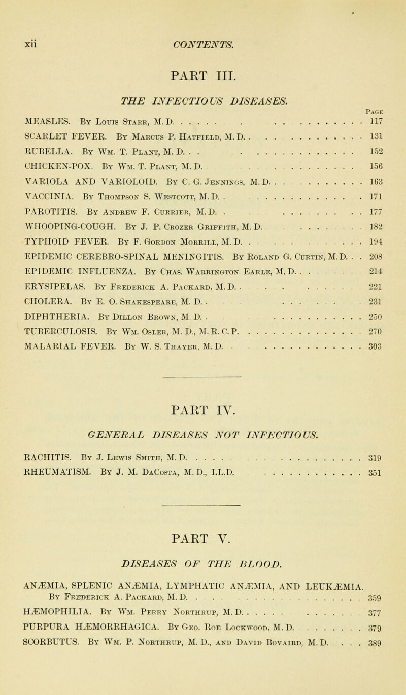 PART III. THE INFECTIOUS DISEASES. Page MEASLES. By Louis Starr, M. D . 117 SCARLET FEVER. By Marcus P. Hatfield, M.D 131 RUBELLA. By Wm. T. Plant, M. D. . . . . 152 CHICKEN-POX. By Wm. T. Plant, M. D. 156 VARIOLA AND VARIOLOID. By C. G. Jennings, M.D 163 VACCINIA. By Thompson S. Westcott, M.D. . .171 PAROTITIS. By Andrew F. Currier, M.D. . 177 WHOOPING-COUGH. By J. P. Crozer Griffith, M. D. .... . . 182 TYPHOID FEVER. By F. Gordon Morrill, M. D. . . . , 194 EPIDEMIC CEREBRO-SPINAL MENINGITIS. By Roland G. Curtin, M. D. . . 208 EPIDEMIC INFLUENZA. By Chas. Warrington Earle, M. D. . . 214 ERYSIPELAS. By Frederick A. Packard, M. D . . 221 CHOLERA. By E. O. Shakespeare, M. D. . ..... 231 DIPHTHERIA. By Dillon Brown, M. D. . 250 TUBERCULOSIS. By Wm. Osler, M. D, M.R. C. P 270 MALARIAL FEVER. By W. S. Thayer, M. D. 303 PART IV. GENERAL DISEASES NOT INFECTIOUS. RACHITIS. By J. Lewis Smith, M. D 319 RHEUMATISM. By J. M. DaCosta, M. D, LL.D. 351 PART V. DISEASES OF THE BLOOD. ANAEMIA, SPLENIC ANEMIA, LYMPHATIC ANAEMIA, AND LEUKAEMIA. By Frederick A. Packard, M. D. . . . . . .... 359 HAEMOPHILIA. By Wm. Perry Northrup, M. D 377 PURPURA HEMORRHAGICA. By Geo. Roe Lock wood, M. D 379 SCORBUTUS. By Wm. P. Northrup, M. D., and David Bovaird, M. D. . . 389