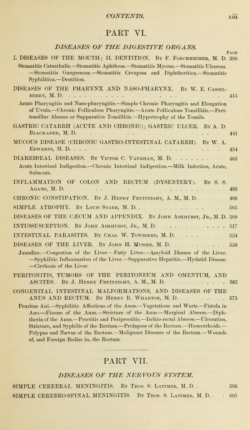 PART VI. DISEASES OF THE DIGESTIVE ORGANS. Page I. DISEASES OF THE MOUTH; II. DENTITION. By F. Forchheimer, M. D. 396 Stomatitis Catarrhalis.—Stomatitis Aphthosa.—Stomatitis Mycosa.—Stomatitis Ulcerosa. —Stomatitis Gangrenosa.—Stomatitis Crouposa and Diphtheritica.—Stomatitis Syphilitica.—Dentition. DISEASES OF THE PHARYNX AND NASO-PHAEYNX. By W. E. Cassel- BERRY, M. D .... . . . . . . . . . 415 Acute Pharyngitis and Naso-pharyngitis.—Simple Chronic Pharyngitis and Elongation of Uvula.—Chronic Folliculous Pharyngitis.—Acute Folliculous Tonsillitis.—Peri- tonsillar Abscess or Suppurative Tonsillitis.—Hypertrophy of the Tonsils. GASTRIC CATARRH (ACUTE AND CHRONIC); GASTRIC ULCER. By A. D. Blackader, M. D. . . . . 441 MUCOUS DISEASE (CHRONIC GASTRO-INTESTINAL CATARRH). By W. A. Edwards, M. D. . . . .... ... 454 DIARRHEAL DISEASES. By Victor C. Vaughan, M. D 463 Acute Intestinal Indigestion.—Chronic Intestinal Indigestion.—Milk Infection, Acute, Subacute. INFLAMMATION OF COLON AND RECTUM (DYSENTERY). By S. S. Adams, M. D. ... . . 485 CHRONIC CONSTIPATION. By J. Henry Fruitnight, A. M., M. D. 496 SIMPLE ATROPHY. By Louis Starr, M. D. . .... 503 DISEASES OF THE OECUM AND APPENDIX. By John Ashhurst, Jr., M. D. 509 INTUSSUSCEPTION. By John Ashhurst, Jr., M. D. . 517 INTESTINAL PARASITES. By Chas. W. Townsend, M. D 524 DISEASES OF THE LIVER. By John H. Musser, M. D. . . . 538 Jaundice.—Congestion of the Liver.—Fatty Liver.—Amyloid Disease of the Liver. —Syphilitic Inflammation of the Liver.—Suppurative Hepatitis.—Hydatid Disease. —Cirrhosis of the Liver. PERITONITIS, TUMORS OF THE PERITONEUM AND OMENTUM, AND ASCITES. By J. Henry Fruitnight, A. M., M. D. ......... 563 CONGENITAL INTESTINAL MALFORMATIONS, AND DISEASES OF THE ANUS AND RECTUM. By Henry R. Wharton, M. D. . . 575 Pruritus Ani.—Syphilitic Affections of the Anus.—Vegetations and Warts.—Fistula in Ano.—Fissure of the Anus.—Stricture of the Anus.—Marginal Abscess.—Diph- theria of the Anus.—Proctitis and Periproctitis.—Ischio-rectal Abscess.—Ulceration, Stricture, and Syphilis of the Rectum.—Prolapsus of the Rectum.—Haemorrhoids.— Polypus and Nsevus of the Rectum.—Malignant Diseases of the Rectum.—Wounds of, and Foreign Bodies in, the Rectum. PART VII. DISEASES OF THE NERVOUS SYSTEM. SIMPLE CEREBRAL MENINGITIS. By Thos. S. Latimer, M. D. . . 596 SIMPLE CEREBRO-SPINAL MENINGITIS. By Thos. S. Latimer, M. D. . . 605