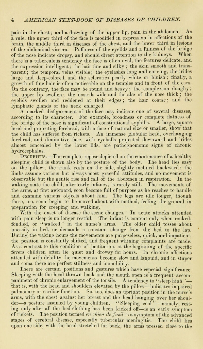 pain in the chest; and a drawing of the upper lip, pain in the abdomen. As a rule, the upper third of the face is modified in expression in affections of the brain, the middle third in diseases of the chest, and the lower third in lesions of the abdominal viscera. Puffmess of the eyelids and a fulness of the bridge of the nose indicate dropsy, and should direct attention to the kidneys. When there is a tuberculous tendency the face is often oval, the features delicate, and the expression intelligent; the hair fine and silky ; the skin smooth and trans- parent ; the temporal veins visible; the eyelashes long and curving, the irides large and deep-colored, and the sclerotics pearly white or bluish ; finally, a growth of fine hair is often noticeable on the temples and in front of the ears. On the contrary, the face may be round and heavy ; the complexion doughy ; the upper lip swollen; the nostrils wide and the alae of the nose thick ; the eyelids swollen and reddened at their edges; the hair coarse; and the lymphatic glands of the neck enlarged. A marked disfigurement of the face may indicate one of several diseases, according to its character. For example, broadness or complete flatness of the bridge of the nose is significant of constitutional syphilis. A large, square head and projecting forehead, with a face of natural size or smaller, show that the child has suffered from rickets. An immense globular head, overhanging forehead, and diminutive face, with eyeballs projected downward and irides almost concealed by the lower lids, are pathognomonic signs of chronic hydrocephalus. Decubitus.—The complete repose depicted on the countenance of a healthy sleeping child is shown also by the posture of the body. The head lies easy on the pillow; the trunk rests on the side, slightly inclined backward; the limbs assume various but always most graceful attitudes, and no movement is observable but the gentle rise and fall of the abdomen in respiration. In the waking state the child, after early infancy, is rarely still. The movements of the arms, at first awkward, soon become full of purpose as he reaches to handle and examine various objects about him. The legs are idle longer, though these, too, soon begin to be moved about with method, feeling the ground in preparation for creeping and walking. With the onset of disease the scene changes. In acute attacks attended with pain sleep is no longer restful. The infant is content only when rocked, fondled, or  walked  in the nurse's arms. The older child tosses about uneasily in bed, or demands a constant change from the bed to the lap. During the waking hours the movements are purposeless, quick, and impatient, the position is constantly shifted, and frequent whining complaints are made. As a contrast to this condition of jactitation, at the beginning of the specific fevers children often lie quiet and drowsy for hours. In chronic affections attended with debility the movements become slow and languid, and in stupor and coma there are perfect stillness and immobility. There are certain positions and gestures which have especial significance. Sleeping with the head thrown back and the mouth open is a frequent accom- paniment of chronic enlargement of the tonsils. A tendency to sleep high — that is, with the head and shoulders elevated by the pillow—indicates impaired pulmonary or cardiac function. So, too, does an upright position in the nurse's arms, with the chest against her breast and the head hanging over her shoul- der—a posture assumed by young children.  Sleeping cool —namely, rest- ing only after all the bed-clothing has been kicked off—is an early symptom of rickets. The position termed en chien de fusil is a symptom of the advanced stages of cerebral disease, especially tubercular meningitis. The child lies upon one side, with the head stretched far back, the arms pressed close to the