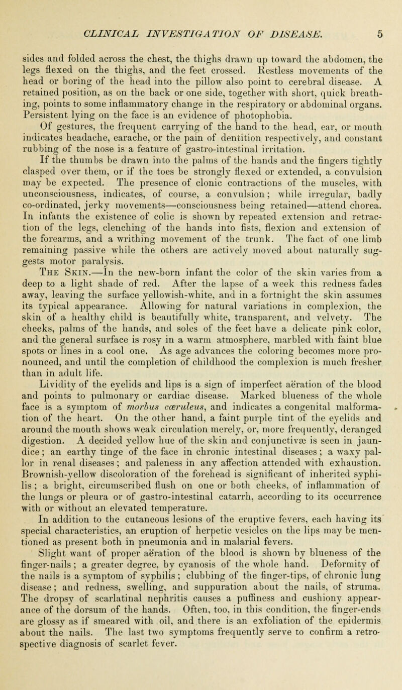 sides and folded across the chest, the thighs drawn up toward the abdomen, the legs flexed on the thighs, and the feet crossed. Restless movements of the head or boring of the head into the pillow also point to cerebral disease. A retained position, as on the back or one side, together with short, quick breath- ing, points to some inflammatory change in the respiratory or abdominal organs. Persistent lying on the face is an evidence of photophobia. Of gestures, the frequent carrying of the hand to the head, ear, or mouth indicates headache, earache, or the pain of dentition respectively, and constant rubbing of the nose is a feature of gastro-intestinal irritation. If the thumbs be drawn into the palms of the hands and the fingers tightly clasped over them, or if the toes be strongly flexed or extended, a convulsion may be expected. The presence of clonic contractions of the muscles, with unconsciousness, indicates, of course, a convulsion; while irregular, badly co-ordinated, jerky movements—consciousness being retained—attend chorea. In infants the existence of colic is shown by repeated extension and retrac- tion of the legs, clenching of the hands into fists, flexion and extension of the forearms, and a writhing movement of the trunk. The fact of one limb remaining passive while the others are actively moved about naturally sug- gests motor paralysis. The Skin.—In the new-born infant the color of the skin varies from a deep to a light shade of red. After the lapse of a week this redness fades away, leaving the surface yellowish-white, and in a fortnight the skin assumes its typical appearance. Allowing for natural variations in complexion, the skin of a healthy child is beautifully white, transparent, and velvety. The cheeks, palms of the hands, and soles of the feet have a delicate pink color, and the general surface is rosy in a warm atmosphere, marbled with faint blue spots or lines in a cool one. As age advances the coloring becomes more pro- nounced, and until the completion of childhood the complexion is much fresher than in adult life. Lividity of the eyelids and lips is a sign of imperfect aeration of the blood and points to pulmonary or cardiac disease. Marked blueness of the whole face is a symptom of morbus cceruleus, and indicates a congenital malforma- tion of the heart. On the other hand, a faint purple tint of the eyelids and around the mouth shows weak circulation merely, or, more frequently, deranged digestion. A decided yellow hue of the skin and conjunctivpe is seen in jaun- dice ; an earthy tinge of the face in chronic intestinal diseases; a waxy pal- lor in renal diseases; and paleness in any affection attended with exhaustion. Brownish-yellow discoloration of the forehead is significant of inherited syphi- lis ; a bright, circumscribed flush on one or both cheeks, of inflammation of the lungs or pleura or of gastro-intestinal catarrh, according to its occurrence with or without an elevated temperature. In addition to the cutaneous lesions of the eruptive fevers, each having its special characteristics, an eruption of herpetic vesicles on the lips may be men- tioned as present both in pneumonia and in malarial fevers. Slight want of proper aeration of the blood is shown by blueness of the finger-nails; a greater degree, by cyanosis of the whole hand. Deformity of the nails is a symptom of syphilis; clubbing of the fingei'-tips, of chronic lung disease; and redness, swelling, and suppuration about the nails, of struma. The dropsy of scarlatinal nephritis causes a puffiness and cushiony appear- ance of the dorsum of the hands. Often, too, in this condition, the finger-ends are glossy as if smeared with oil, and there is an exfoliation of the epidermis about the nails. The last two symptoms frequently serve to confirm a retro- spective diagnosis of scarlet fever.