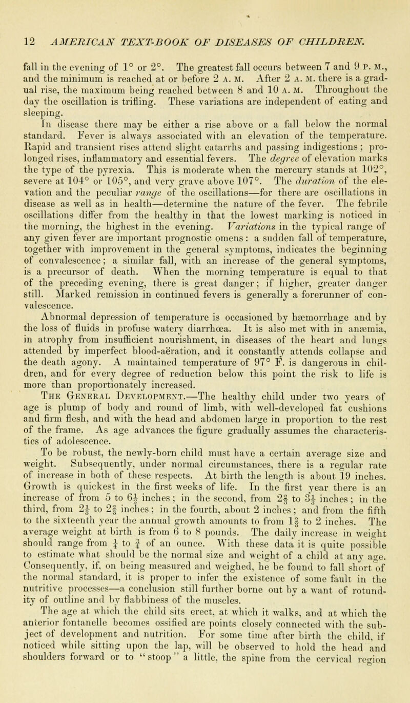 fall in the evening of 1° or 2°. The greatest fall occurs between 7 and 9 p. M., and the minimum is reached at or before 2 a. m. After 2 A. M. there is a grad- ual rise, the maximum being reached between 8 and 10 A. M. Throughout the day the oscillation is trifling. These variations are independent of eating and sleeping. In disease there may be either a rise above or a fall below the normal standard. Fever is always associated with an elevation of the temperature. Rapid and transient rises attend slight catarrhs and passing indigestions; pro- longed rises, inflammatory and essential fevers. The degree of elevation marks the type of the pyrexia. This is moderate when the mercury stands at 102°, severe at 104° or 105°, and very grave above 107°. The duration of the ele- vation and the peculiar range of the oscillations—for there are oscillations in disease as well as in health—determine the nature of the fever. The febrile oscillations differ from the healthy in that the lowest marking is noticed in the morning, the highest in the evening. Variations in the typical range of any given fever are important prognostic omens: a sudden fall of temperature, together with improvement in the general symptoms, indicates the beginning of convalescence; a similar fall, with an increase of the general symptoms, is a precursor of death. When the morning temperature is equal to that of the preceding evening, there is great danger; if higher, greater danger still. Marked remission in continued fevers is generally a forerunner of con- valescence. Abnormal depression of temperature is occasioned by haemorrhage and by the loss of fluids in profuse watery diarrhoea. It is also met with in anaemia, in atrophy from insufficient nourishment, in diseases of the heart and lungs attended by imperfect blood-aeration, and it constantly attends collapse and the death agony. A maintained temperature of 97° F. is dangerous in chil- dren, and for every degree of reduction below this point the risk to life is more than proportionately increased. The General Development.—The healthy child under two years of age is plump of body and round of limb, with well-developed fat cushions and firm flesh, and with the head and abdomen large in proportion to the rest of the frame. As age advances the figure gradually assumes the characteris- tics of adolescence. To be robust, the newly-born child must have a certain average size and weight. Subsequently, under normal circumstances, there is a regular rate of increase in both of these respects. At birth the length is about 19 inches. Growth is quickest in the first weeks of life. In the first year there is an increase of from 5 to 6J inches; in the second, from 2f to 3J inches; in the third, from 2-J- to 2| inches; in the fourth, about 2 inches; and from the fifth to the sixteenth year the annual growth amounts to from If- to 2 inches. The average weight at birth is from 6 to 8 pounds. The daily increase in weight should range from J to f of an ounce. With these data it is quite possible to estimate what should be the normal size and weight of a child at any a^e. Consequently, if, on being measured and weighed, he be found to fall short of the normal standard, it is proper to infer the existence of some fault in the nutritive processes—a conclusion still further borne out by a want of rotund- ity of outline and by flabbiness of the muscles. The age at which the child sits erect, at which it walks, and at which the anterior fontanelle becomes ossified are points closely connected with the sub- ject of development and nutrition. For some time' after birth the child, if noticed while sitting upon the lap, will be observed to hold the head and shoulders forward or to stoop a little, the spine from the cervical region