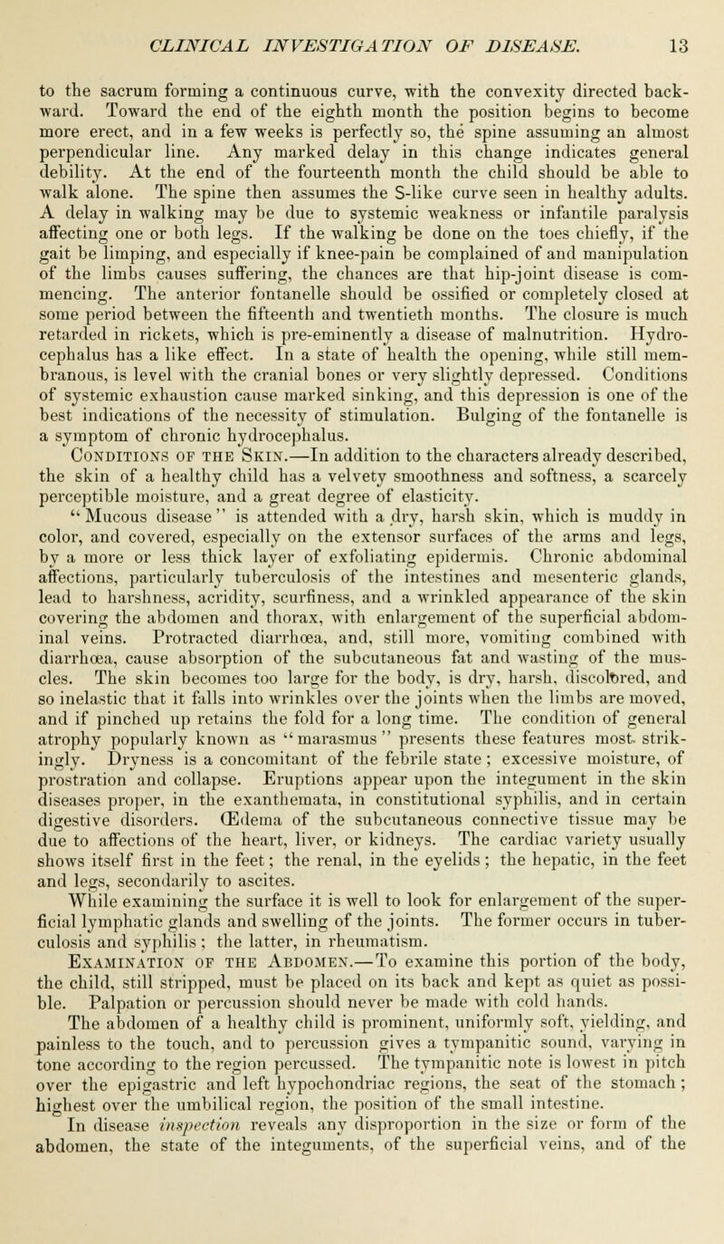 to the sacrum forming a continuous curve, with the convexity directed back- ward. Toward the end of the eighth month the position begins to become more erect, and in a few weeks is perfectly so, the spine assuming an almost perpendicular line. Any marked delay in this change indicates general debility. At the end of the fourteenth month the child should be able to walk alone. The spine then assumes the S-like curve seen in healthy adults. A delay in walking may be due to systemic weakness or infantile paralysis aifecting one or both legs. If the walking be done on the toes chiefly, if the gait be limping, and especially if knee-pain be complained of and manipulation of the limbs causes suffering, the chances are that hip-joint disease is com- mencing. The anterior fontanelle should be ossified or completely closed at some period between the fifteenth and twentieth months. The closure is much retarded in rickets, which is pre-eminently a disease of malnutrition. Hydro- cephalus has a like effect. In a state of health the opening, while still mem- branous, is level with the cranial bones or very slightly depressed. Conditions of systemic exhaustion cause marked sinking, and this depression is one of the best indications of the necessity of stimulation. Bulging of the fontanelle is a symptom of chronic hydrocephalus. Conditions of the Skin.—In addition to the characters already described, the skin of a healthy child has a velvety smoothness and softness, a scarcely perceptible moisture, and a great degree of elasticity. Mucous disease is attended with a dry, harsh skin, which is muddy in color, and covered, especially on the extensor surfaces of the arms and legs, by a more or less thick layer of exfoliating epidermis. Chronic abdominal affections, particularly tuberculosis of the intestines and mesenteric glands, lead to harshness, acridity, scurfiness, and a wrinkled appearance of the skin covering the abdomen and thorax, with enlargement of the superficial abdom- inal veins. Protracted diarrhoea, and, still more, vomiting combined with diarrhoea, cause absorption of the subcutaneous fat and wasting of the mus- cles. The skin becomes too large for the body, is dry, harsh, discolored, and so inelastic that it falls into wrinkles over the joints when the limbs are moved, and if pinched up retains the fold for a long time. The condition of general atrophy popularly known as ''marasmus presents these features most strik- ingly. Dryness is a concomitant of the febrile state; excessive moisture, of prostration and collapse. Eruptions appear upon the integument in the skin diseases proper, in the exanthemata, in constitutional syphilis, and in certain digestive disorders. (Edema of the subcutaneous connective tissue may be due to affections of the heart, liver, or kidneys. The cardiac variety usually shows itself first in the feet; the renal, in the eyelids; the hepatic, in the feet and legs, secondarily to ascites. While examining the surface it is well to look for enlargement of the super- ficial lymphatic glands and swelling of the joints. The former occurs in tuber- culosis and syphilis; the latter, in rheumatism. Examination of the Abdomen.— To examine this portion of the body, the child, still stripped, must be placed on its back and kept as quiet as possi- ble. Palpation or percussion should never be made with cold hands. The abdomen of a healthy child is prominent, uniformly soft, yielding, and painless to the touch, and to percussion gives a tympanitic sound, varying in tone according to the region percussed. The tympanitic note is lowest in pitch over the epigastric and left hypochondriac regions, the seat of the stomach; highest over the umbilical region, the position of the small intestine. In disease inspection reveals any disproportion in the size or form of the abdomen, the state of the integuments, of the superficial veins, and of the