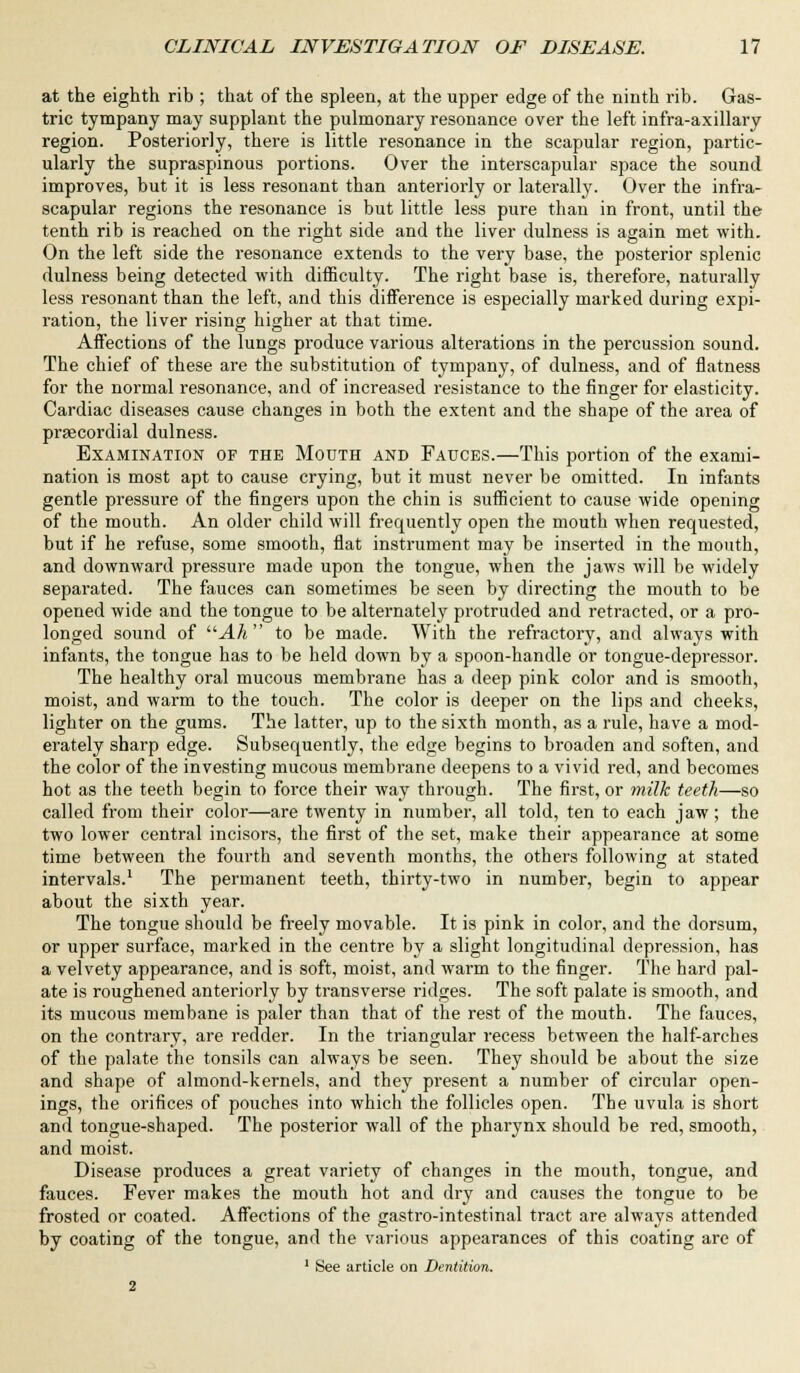 at the eighth rib ; that of the spleen, at the upper edge of the ninth rib. Gas- tric tympany may supplant the pulmonary resonance over the left infra-axillary region. Posteriorly, there is little resonance in the scapular region, partic- ularly the supraspinous portions. Over the interscapular space the sound improves, but it is less resonant than anteriorly or laterally. Over the infra- scapular regions the resonance is but little less pure than in front, until the tenth rib is reached on the right side and the liver dulness is again met with. On the left side the resonance extends to the very base, the posterior splenic dulness being detected with difficulty. The right base is, therefore, naturally less resonant than the left, and this difference is especially marked during expi- ration, the liver rising higher at that time. Affections of the lungs produce various alterations in the percussion sound. The chief of these are the substitution of tympany, of dulness, and of flatness for the normal resonance, and of increased resistance to the finger for elasticity. Cardiac diseases cause changes in both the extent and the shape of the area of prsecordial dulness. Examination of the Mouth and Fauces.—This portion of the exami- nation is most apt to cause crying, but it must never be omitted. In infants gentle pressure of the fingers upon the chin is sufficient to cause wide opening of the mouth. An older child will frequently open the mouth when requested, but if he refuse, some smooth, flat instrument may be inserted in the mouth, and downward pressure made upon the tongue, when the jaws will be widely separated. The fauces can sometimes be seen by directing the mouth to be opened wide and the tongue to be alternately protruded and retracted, or a pro- longed sound of Ah  to be made. With the refractory, and always with infants, the tongue has to be held down by a spoon-handle or tongue-depressor. The healthy oral mucous membrane has a deep pink color and is smooth, moist, and warm to the touch. The color is deeper on the lips and cheeks, lighter on the gums. The latter, up to the sixth month, as a rule, have a mod- erately sharp edge. Subsequently, the edge begins to broaden and soften, and the color of the investing mucous membrane deepens to a vivid red, and becomes hot as the teeth begin to force their way through. The first, or milk teeth—so called from their color—are twenty in number, all told, ten to each jaw; the two lower central incisors, the first of the set, make their appearance at some time between the fourth and seventh months, the others following at stated intervals.1 The permanent teeth, thirty-two in number, begin to appear about the sixth year. The tongue should be freely movable. It is pink in color, and the dorsum, or upper surface, marked in the centre by a slight longitudinal depression, has a velvety appearance, and is soft, moist, and warm to the finger. The hard pal- ate is roughened anteriorly by transverse ridges. The soft palate is smooth, and its mucous membane is paler than that of the rest of the mouth. The fauces, on the contrary, are redder. In the triangular recess between the half-arches of the palate the tonsils can always be seen. They should be about the size and shape of almond-kernels, and they present a number of circular open- ings, the orifices of pouches into which the follicles open. The uvula is short and tongue-shaped. The posterior wall of the pharynx should be red, smooth, and moist. Disease produces a great variety of changes in the mouth, tongue, and fauces. Fever makes the mouth hot and dry and causes the tongue to be frosted or coated. Affections of the gastro-intestinal tract are always attended by coating of the tongue, and the various appearances of this coating are of 1 See article on Dentition.