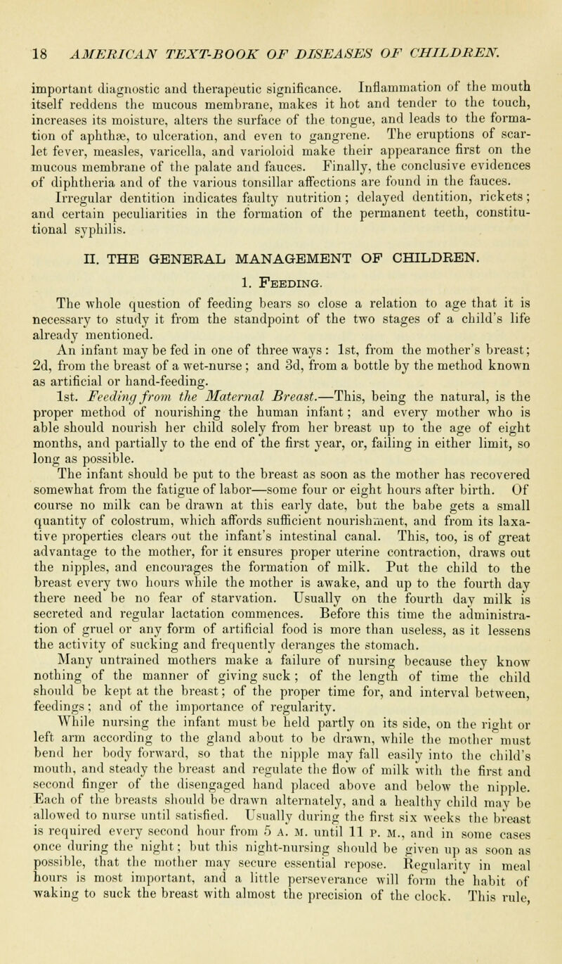 important diagnostic and therapeutic significance. Inflammation of the mouth itself reddens the mucous membrane, makes it hot and tender to the touch, increases its moisture, alters the surface of the tongue, and leads to the forma- tion of aphthae, to ulceration, and even to gangrene. The eruptions of scar- let fever, measles, varicella, and varioloid make their appearance first on the mucous membrane of the palate and fauces. Finally, the conclusive evidences of diphtheria and of the various tonsillar affections are found in the fauces. Irregular dentition indicates faulty nutrition; delayed dentition, rickets; and certain peculiarities in the formation of the permanent teeth, constitu- tional syphilis. n. THE GENERAL MANAGEMENT OF CHILDREN. 1. Feeding. The whole question of feeding bears so close a relation to age that it is necessary to study it from the standpoint of the two stages of a child's life already mentioned. An infant may be fed in one of three ways : 1st, from the mother's breast; 2d, from the breast of a wet-nurse ; and 3d, from a bottle by the method known as artificial or hand-feeding. 1st. Feeding from the Maternal Breast.—This, being the natural, is the proper method of nourishing the human infant; and every mother who is able should nourish her child solely from her breast up to the age of eight months, and partially to the end of the first year, or, failing in either limit, so long as possible. The infant should be put to the breast as soon as the mother has recovered somewhat from the fatigue of labor—some four or eight hours after birth. Of course no milk can be drawn at this early date, but the babe gets a small quantity of colostrum, which affords sufficient nourishment, and from its laxa- tive properties clears out the infant's intestinal canal. This, too, is of great advantage to the mother, for it ensures proper uterine contraction, draws out the nipples, and encourages the formation of milk. Put the child to the breast every two hours while the mother is awake, and up to the fourth day there need be no fear of starvation. Usually on the fourth day milk is secreted and regular lactation commences. Before this time the administra- tion of gruel or any form of artificial food is more than useless, as it lessens the activity of sucking and frequently deranges the stomach. Many untrained mothers make a failure of nursing because they know nothing of the manner of giving suck; of the length of time the child should be kept at the breast; of the proper time for, and interval between, feedings; and of the importance of regularity. While nursing the infant must be held partly on its side, on the right or left arm according to the gland about to be drawn, while the mother must bend her body forward, so that the nipple may fall easily into the child's mouth, and steady the breast and regulate the flow of milk with the first and second finger of the disengaged hand placed above and below the nipple. Each of the breasts should be drawn alternately, and a healthy child may be allowed to nurse until satisfied. Usually during the first six weeks the breast is required every second hour from 5 A. M. until 11 p. m., and in some cases once during the night; but this night-nursing should be given up as soon as possible, that the mother may secure essential repose. Regularity in meal hours is most important, and a little perseverance will form the habit of waking to suck the breast with almost the precision of the clock. This rule