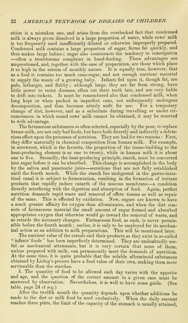 sition is a mistaken one, and arises from the overlooked fact that condensed milk is always given dissolved in a large proportion of water, while cows' milk is too frequently used insufficiently diluted or otherwise improperly prepared. Condensed milk contains a large proportion of sugar, forms fat quickly, and thus makes large babies; sugar also counteracts the tendency to constipation —often a troublesome complaint in hand-feeding. These advantages are unquestioned, and, together with the ease of preparation, are those which place it so high in the esteem of monthly nurses. It is equally true, however, that as a food it contains too much cane-sugar, and not enough nutrient material to supply the wants of a growing baby. Infants fed upon it, though fat, are pale, lethargic, and flabby; although large, they are far from strong, have little power to resist diseases, often cut their teeth late, and are very liable to drift into rickets. It must be remembered also that condensed milk, when long kept or when packed in imperfect cans, not unfrequently undergoes decomposition, and thus becomes utterly unfit for use. For a temporary change of diet, however, and as a substitute during travelling or under cir- cumstances in which sound cows' milk cannot be obtained, it may be resorted to with advantage. The farinaceous substances so often selected, especially by the poor, to replace breast-milk, are not only bad foods, but have both directly and indirectly a delete- rious effect upon the processes of nutrition. They are bad for two reasons : First, they differ materially in chemical composition from human milk. For example, in arrowroot, which is the favorite, the proportion of the tissue-building to the heat-producing element is as one to twenty, while in human milk it is about one to five. Secondly, the heat-producing principle, starch, must be converted into sugar before it can be absorbed. This change is accomplished in the body by the saliva and pancreatic juice—secretions that are not fully established until the fourth month. While the starch lies undigested in the gastrointes- tinal canal it is subject to fermentation, l-esulting in the formation of irritant products that rapidly induce catarrh of the mucous membrane—a condition directly interfering with the digestion and absorption of food. Again, perfect nutrition demands rapid waste and removal of effete tissues as well as repair of the same. This is effected by oxidation. Now, sugars are known to have a much greater affinity for oxygen than albuminates, and when the diet con- sists of farinaceous material the small amount of sugar formed and absorbed appropriates oxygen that otherwise would go toward the removal of waste, and so retards the necessary changes. Farinaceous food, as such, is never permis- sible before the fourth month ; earlier, it is only to be employed for its mechan- ical action as an addition to milk preparations. This will be mentioned later. The nutrient value of the cereals and their products as they exist in so-called  infants' foods  has been imperfectly determined. They are undoubtedly use- ful . as mechanical attenuants, but it is very certain that none of them unless prepared with milk, can permanently meet the demands of nutrition. At the same time, it is quite probable that the soluble albuminoid substances obtained by Liebig's process have a food value of their own, making them more serviceable than the starches. b. The quantity of food to be allowed each day varies with the appetite and age, and the question of the correct amount in a given case must be answered by observation. Nevertheless, it is well to have some guide. (See table, page 24 et seq.) After the twelfth month the quantity depends upon whether additions be made to the diet or milk food be used exclusively. When the daily amount reaches three pints, the limit of the capacity of the stomach is usually attained,