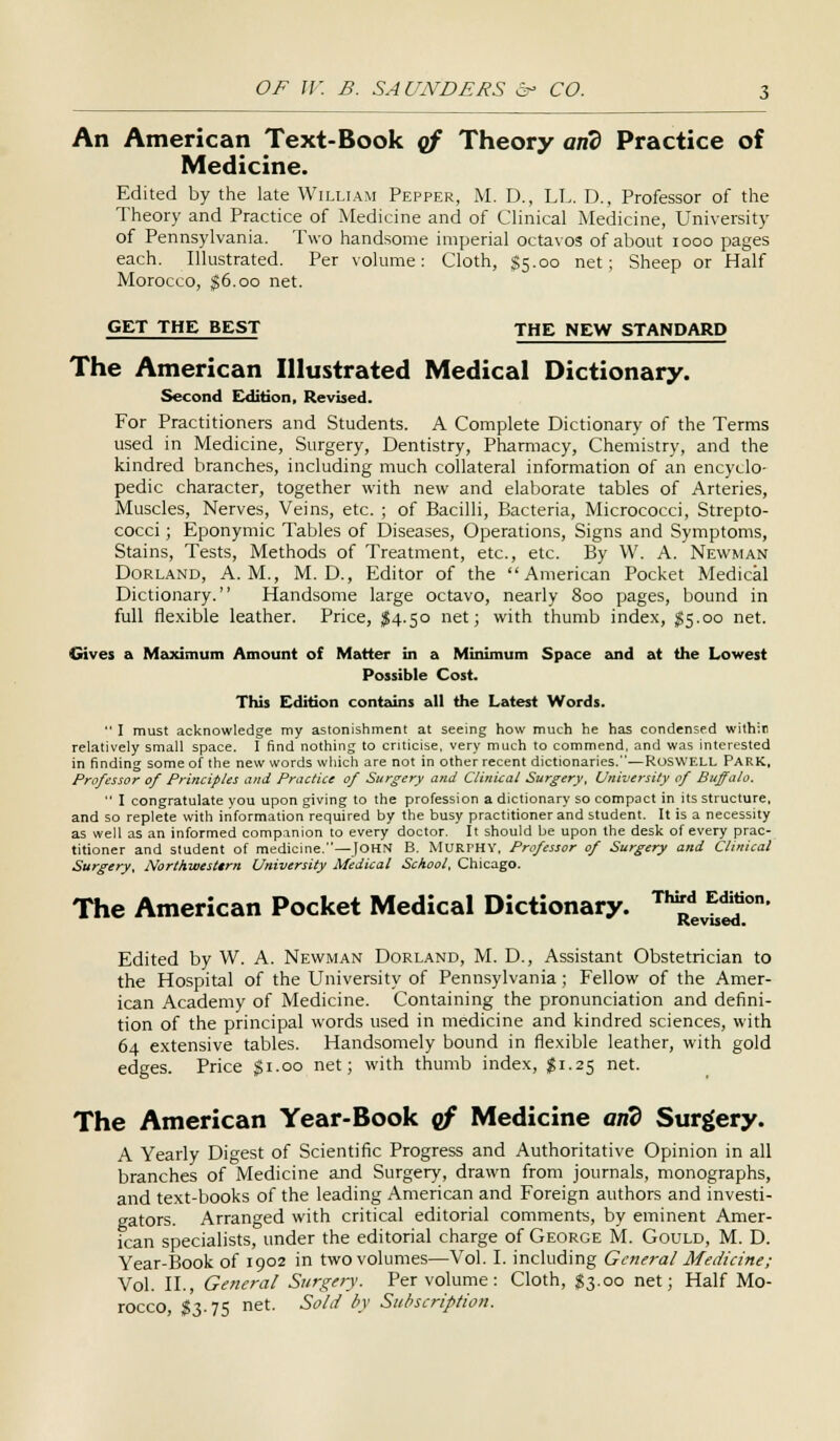 An American Text-Book of Theory and Practice of Medicine. Edited by the late William Pepper, M. D., LL. D., Professor of the Theory and Practice of Medicine and of Clinical Medicine, University of Pennsylvania. Two handsome imperial octavos of about iooo pages each. Illustrated. Per volume: Cloth, $5.00 net; Sheep or Half Morocco, $6.00 net. GET THE BEST THE NEW STANDARD The American Illustrated Medical Dictionary. Second Edition, Revised. For Practitioners and Students. A Complete Dictionary of the Terms used in Medicine, Surgery, Dentistry, Pharmacy, Chemistry, and the kindred branches, including much collateral information of an encyclo- pedic character, together with new and elaborate tables of Arteries, Muscles, Nerves, Veins, etc. ; of Bacilli, Bacteria, Micrococci, Strepto- cocci ; Eponymic Tables of Diseases, Operations, Signs and Symptoms, Stains, Tests, Methods of Treatment, etc., etc. By W. A. Newman Dorland, A.M., M. D., Editor of the American Pocket Medical Dictionary. Handsome large octavo, nearly 800 pages, bound in full flexible leather. Price, $4.50 net; with thumb index, $5.00 net. Gives a Maximum Amount of Matter in a Minimum Space and at the Lowest Possible Cost. This Edition contains all the Latest Words.  I must acknowledge my astonishment at seeing how much he has condensed within relatively small space. I find nothing to criticise, very much to commend, and was interested in finding some of the new words which are not in other recent dictionaries.—RosWELL PARK, Professor of Principles and Practice of Surgery and Clinical Surgery, University of Buffalo.  I congratulate you upon giving to the profession a dictionary so compact in its structure, and so replete with information required by the busy practitioner and student. It is a necessity as well as an informed companion to every doctor. It should be upon the desk of every prac- titioner and student of medicine.—JOHN B. MURPHY, Professor of Surgery and Clinical Surgery, Northwesltrn University Medical School, Chicago. The American Pocket Medical Dictionary. Th^evbS°n' Edited by W. A. Newman Dorland, M. D., Assistant Obstetrician to the Hospital of the University of Pennsylvania; Fellow of the Amer- ican Academy of Medicine. Containing the pronunciation and defini- tion of the principal words used in medicine and kindred sciences, with 64 extensive tables. Handsomely bound in flexible leather, with gold edges. Price gi.oo net; with thumb index, $1.25 net. The American Year-Book gf Medicine and Surgery. A Yearly Digest of Scientific Progress and Authoritative Opinion in all branches of Medicine and Surgery, drawn from journals, monographs, and text-books of the leading American and Foreign authors and investi- gators. Arranged with critical editorial comments, by eminent Amer- ican specialists, under the editorial charge of George M. Gould, M. D. Year-Bookof 1902 in two volumes—Vol. I. including General Medicine; Vol. II., General Surgery. Per volume: Cloth, $3.00 net; Half Mo- rocco, $3.75 net. Sold by Subscription.
