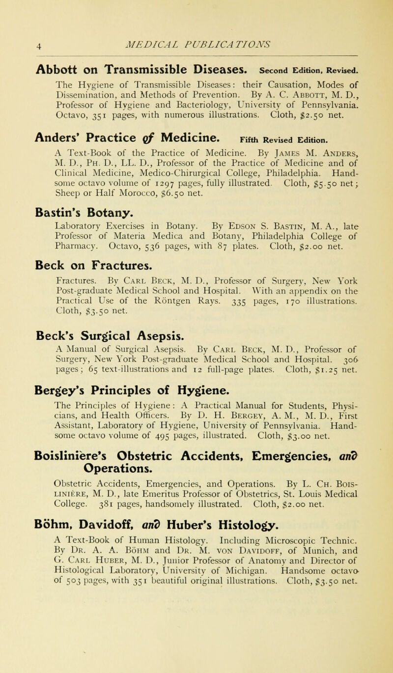 Abbott on Transmissible Diseases, second Edition. Revised. The Hygiene of Transmissible Diseases: their Causation, Modes of Dissemination, and Methods of Prevention. By A. C. Abbott, M. D., Professor of Hygiene and Bacteriology, University of Pennsylvania. Octavo, 351 pages, with numerous illustrations. Cloth, $2.50 net. Anders' Practice of Medicine. Fifth Revised Edition. A Text-Book of the Practice of Medicine. By James M. Anders, M. D., Ph. D., LL. D., Professor of the Practice of Medicine and of Clinical Medicine, Medico-Chirurgical College, Philadelphia. Hand- some octavo volume of 1297 pages, fully illustrated. Cloth, $5.50 net; Sheep or Half Morocco, $6.50 net. Bastin's Botany. Laboratory Exercises in Botany. By Edson S. Bastin, M. A., late Professor of Materia Medica and Botany, Philadelphia College of Pharmacy. Octavo, 536 pages, with 87 plates. Cloth, §2.00 net. Beck on Fractures. Fractures. By Carl Beck, M. D., Professor of Surgery, New York Post-graduate Medical School and Hospital. With an appendix on the Practical Use of the Rontgen Rays. 335 pages, 170 illustrations. Cloth, $3.50 net. Beck's Surgical Asepsis. A Manual of Surgical Asepsis. By Carl Beck, M. D., Professor of Surgery, New York Post-graduate Medical School and Hospital. 306 pages; 65 text-illustrations and 12 full-page plates. Cloth, §1.25 net. Bergey's Principles of Hygiene. The Principles of Hygiene : A Practical Manual for Students, Physi- cians, and Health Officers. By D. H. Bergey, A.M., M. D., First Assistant, Laboratory of Hygiene, University of Pennsylvania. Hand- some octavo volume of 495 pages, illustrated. Cloth, $3.00 net. Boisliniere's Obstetric Accidents, Emergencies, and Operations. Obstetric Accidents, Emergencies, and Operations. By L. Ch. Bois- liniere, M. D., late Emeritus Professor of Obstetrics, St. Louis Medical College. 381 pages, handsomely illustrated. Cloth, $2.00 net. Bohm, Davidoff, arid Huber's Histology. A Text-Book of Human Histology. Including Microscopic Technic. By Dr. A. A. Bohm and Dr. M. von Davidoff, of Munich, and G. Carl Huber, M. D., Junior Professor of Anatomy and Director of Histological Laboratory, University of Michigan. Handsome octave* of 503 pages, with 351 beautiful original illustrations. Cloth, $3.50 net.