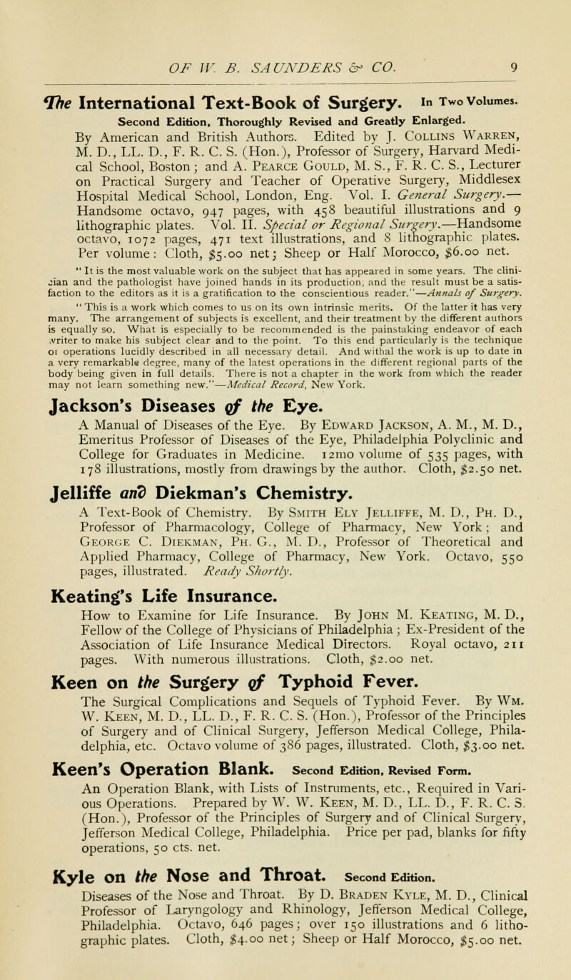 The International Text-Book of Surgery, in Two volumes. Second Edition, Thoroughly Revised and Greatly Enlarged. By American and British Authors. Edited by T- Collins Warren, M. D., LL. D., F. R. C. S. (Hon.), Professor of Surgery, Harvard Medi- cal School, Boston; and A. Pearce Gould, M. S., F. R. C. S., Lecturer on Practical Surgery and Teacher of Operative Surgery, Middlesex Hospital Medical School, London, Eng. Vol. I. General Surgery.— Handsome octavo, 947 pages, with 458 beautiful illustrations and 9 lithographic plates. Vol. II. Special or Regional Surgery.—Handsome octavo, 1072 pages, 471 text illustrations, and 8 lithographic plates. Per volume: Cloth, $5.00 net; Sheep or Half Morocco, $6.00 net.  It is the most valuable work on the subject that has appeared in some years. The clini- cian and the pathologist have joined hands in its production, and the result must be a satis- faction to the editors as it is a gratification to the conscientious reader.—Annals of Surgery.  This is a work which comes to us on its own intrinsic merits. Of the latter it has very many. The arrangement of subjects is excellent, and their treatment by the different authors is equally so. What is especially to be recommended is the painstaking endeavor of each .vriter to make his subject clear and to the point. To this end particularly is the technique 01 operations lucidly described in all necessary detail. And withal the work is up to date in a very remarkable degree, many of the latest operations in the different regional parts of the body being given in full details. There is not a chapter in the work from which the reader may not learn something new.—Medical Record, New York. Jackson's Diseases of the Eye. A Manual of Diseases of the Eye. By Edward Jackson, A. M., M. D., Emeritus Professor of Diseases of the Eye, Philadelphia Polyclinic and College for Graduates in Medicine. i2mo volume of 535 pages, with 178 illustrations, mostly from drawings by the author. Cloth, $2.50 net. Jelliffe and Diekman's Chemistry. A Text-Book of Chemistry. By Smith Ely Jelliffe, M. D., Ph. D., Professor of Pharmacology, College of Pharmacy, New York; and George C. Diekman, Ph. G., M. D., Professor of Theoretical and Applied Pharmacy, College of Pharmacy, New York. Octavo, 550 pages, illustrated. Ready Shortly. Keating's Life Insurance. How to Examine for Life Insurance. By John M. Keating, M. D., Fellow of the College of Physicians of Philadelphia ; Ex-President of the Association of Life Insurance Medical Directors. Royal octavo, 211 pages. With numerous illustrations. Cloth, §2.00 net. Keen on the Surgery of Typhoid Fever. The Surgical Complications and Sequels of Typhoid Fever. By Wm. W. Keen, M. D., LL. D., F. R. C. S. (Hon.), Professor of the Principles of Surgery and of Clinical Surgery, Jefferson Medical College, Phila- delphia, etc. Octavo volume of 386 pages, illustrated. Cloth, $3.00 net. Keen's Operation Blank, second Edition. Revised Form. An Operation Blank, with Lists of Instruments, etc., Required in Vari- ous Operations. Prepared by W. W. Keen, M. D., LL. D., F. R. C. 3. (Hon.), Professor of the Principles of Surgery and of Clinical Surgery, Jefferson Medical College, Philadelphia. Price per pad, blanks for fifty operations, 50 cts. net. Kyle on the Nose and Throat, second EdWon. Diseases of the Nose and Throat. By D. Braden Kyle, M. D., Clinical Professor of Laryngology and Rhinology, Jefferson Medical College, Philadelphia. Octavo, 646 pages; over 150 illustrations and 6 litho- graphic plates. Cloth, $4.00 net; Sheep or Half Morocco, $5.00 net.