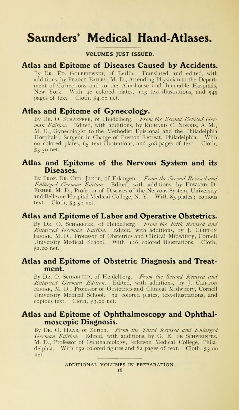 VOLUMES JUST ISSUED. Atlas and Epitome of Diseases Caused by Accidents. By Dr. Ed. Golebiewski, of Berlin. Translated and edited, with additions, by Pearce Bailey, M. D., Attending Physician to the Depart- ment of Corrections and to the Almshouse and Incurable Hospitals, New York. With 40 colored plates, 143 text-illustrations, and ^49 pages of text. Cloth, $4.00 net. Atlas and Epitome of Gynecology. By Dr. O. Schaeffer, of Heidelberg. From the Second Revised Ger- man Edition. Edited, with additions, by Richard C. Norris, A. M., M. D., Gynecologist to the Methodist Episcopal and the Philadelphia Hospitals ; Surgeon-in-Charge of Preston Retreat, Philadelphia. With 90 colored plates, 65 text-illustrations, and 308 pages of text. Cloth, $3.50 net. Atlas and Epitome of the Nervous System and its Diseases. By Prof. Dr. Chr. Jakob, of Erlangen. From the Second Revised and Enlarged German Edition. Edited, with additions, by Edward D. Fisher, M. D., Professor of Diseases of the Nervous System, University and Bellevue Hospital Medical College, N. Y. With 83 plates ; copious text. Cloth, $3.50 net. Atlas and Epitome of Labor and Operative Obstetrics. By Dr. O. Schaeffer, of Heidelberg. From the Fifth Revised and Enlarged German Edition. Edited, with additions, by J. Clifton Edgar, M. D., Professor of Obstetrics and Clinical Midwifery, Cornell University Medical School. With 126 colored illustrations. Cloth, $2.00 net. Atlas and Epitome of Obstetric Diagnosis and Treat- ment. By Dr. O. Schaeffer, of Heidelberg. From the Second Revised and Enlarged German Edition. Edited, with additions, by J. Clifton Edgar, M. D., Professor of Obstetrics and Clinical Midwifery, Cornell University Medical School. 72 colored plates, text-illustrations, and copious text. Cloth, §3.00 net. Atlas and Epitome of Ophthalmoscopy and Ophthal- moscopic Diagnosis. By Dr. O. Haab, of Zurich. From the Third Revised and Enlarged German Edition. Edited, with additions, by G. E. de Schweinitz, M. D., Professor of Ophthalmology, Jefferson Medical College, Phila- delphia. With 152 colored figures and 82 pages of text. Cloth, $3.00 net. additional volumes in preparation.