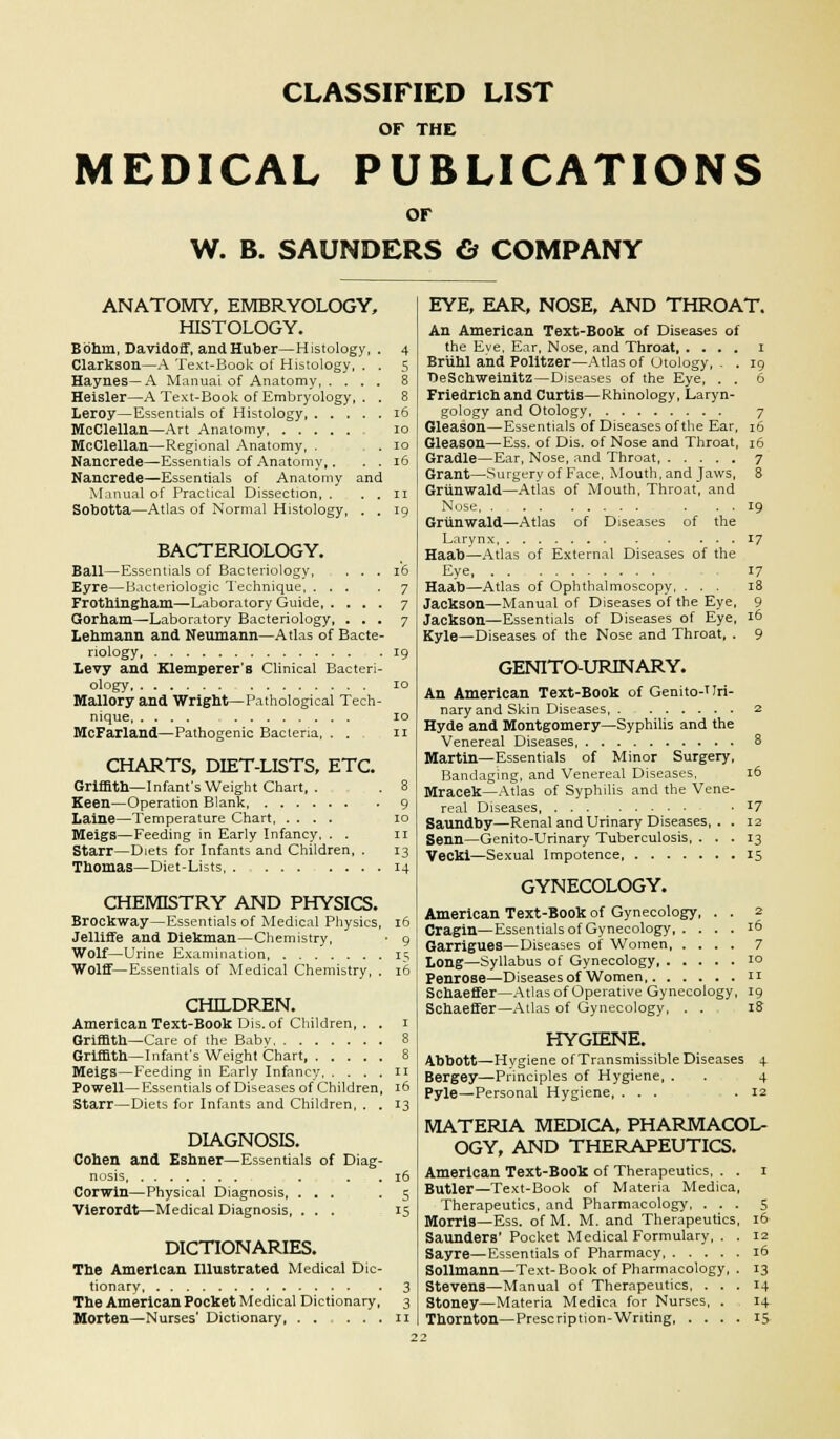 CLASSIFIED LIST OF THE MEDICAL PUBLICATIONS OF W. B. SAUNDERS & COMPANY 16 16 ANATOMY, EMBRYOLOGY, HISTOLOGY. Bohin, Davidoff, andHuber—Histology Clarkson—A Text-Book of Histology, . Haynes—A Manual of Anatomy, . . . Heisler—A Text-Book of Embryology, . Leroy—Essentials of Histology MoClellan—Art Anatomy McClellan—Regional Anatomy, . Nancrede—Essentials of Anatomy,. Nauorede—Essentials of Anatomy and Manual of Practical Dissection, . Sobotta—Atlas of Normal Histology, BACTERIOLOGY. Ball—Essentials of Bacteriology, . . . 16 Eyre—Bacteriologic Technique 7 Frothingham—Laboratory Guide 7 Gorham—Laboratory Bacteriology, ... 7 Lehmann and Neumann—Atlas of Bacte- riology 19 Levy and Klemperer s Clinical Bacteri- ology 10 Mallory and Wright—Pathological Tech- nique 10 McFarland—Pathogenic Bacteria, . . 11 CHARTS, DIET-LISTS, ETC. Griffith— Infant's Weight Chart, . . 8 Keen—Operation Blank 9 Laine—Temperature Chart 10 Meigs—Feeding in Early Infancy, . . n Starr—Diets for Infants and Children, . 13 Thomas—Diet-Lists 14 CHEMISTRY AND PHYSICS. Brockway—Essentials of Medical Physics, 16 Jelliffe and Diekman—Chemistry, • 9 Wolf—Urine Examination, 15 Wolff—Essentials of Medical Chemistry, . 16 CHILDREN. American Text-Book Dis.of Children, . . 1 Griffith—Care of the Babv 8 Griffith—Infant's Weight Chart, 8 Meigs—Feeding in Early Infancy 11 Powell— Essentials of Diseases of Children, 16 Starr—Diets for Infants and Children, . . 13 DIAGNOSIS. Cohen and Eshner—Essentials of Diag- nosis Corwin—Physical Diagnosis, ... Vierordt—Medical Diagnosis, . . . DICTIONARIES. The American Illustrated Medical Dic- tionary The American Pocket Medical Dictionary, Morten—Nurses' Dictionary, . . . . . EYE, EAR, NOSE, AND THROAT. An American Text-Book of Diseases of the Eve, Ear, Nose, and Throat 1 19 6 of Diseases of the Briihl and Politzer—Atlas of otology DeSchweinitz—Diseases of the Eye, Friedrich and Curtis—Rhinology, Laryn- gology and Otology 7 Gleason—Essentials of Diseases of the Ear, 16 Gleason—Ess. of Dis. of Nose and Throat, 16 Gradle—Ear, Nose, and Throat, 7 Grant—Surgery of Face, Mouth, and Jaws, 8 Griinwald—Atlas of Mouth, Throat, and Nose, . . . Griinwald—Atlas Larynx Haab—Atlas of External Diseases of the Eye Haab—Atlas of Ophthalmoscopy, . . . Jackson—Manual of Diseases of the Eye, Jackson—Essentials of Diseases of Eye, 16 Kyle—Diseases of the Nose and Throat, . 9 GENITO-URINARY. An American Text-Book of Genito-Uri- nary and Skin Diseases 2 Hyde and Montgomery—Syphilis and the Venereal Diseases 8 Martin—Essentials of Minor Surgery, Bandaging, and Venereal Diseases, 16 Mracek—Atlas of Syphilis and the Vene- real Diseases • x7 Saundby—Renal and Urinary Diseases, . . 12 Senn—Genito-Urinary Tuberculosis, ... 13 Vecki—Sexual Impotence 15 GYNECOLOGY. American Text-Book of Gynecology, . . 2 Cragin—Essentials of Gynecology 16 Garrigues—Diseases of Women 7 Long—Syllabus of Gynecology, 10 Penrose—Diseases of Women n Schaeffer—Atlas of Operative Gynecology, 19 Schaeffer—Atlas of Gynecology, . . 18 HYGIENE. Abbott—Hygiene of Transmissible Diseases 4 Bergey—Principles of Hygiene, . . 4 Pyle—Personal Hygiene, ... .12 MATERIA MEDICA, PHARMACOL- OGY, AND THERAPEUTICS. American Text-Book of Therapeutics, . . 1 Butler—Text-Book of Materia Medica, Therapeutics, and Pharmacology, ... 5 Morris—Ess. of M. M. and Therapeutics, 16 Saunders' Pocket Medical Formulary, . . 12 Sayre—Essentials of Pharmacy 16 Sollmann—Text-Book of Pharmacology, . 13 Stevens—Manual of Therapeutics. ... 14 Stoney—Materia Medica for Nurses, . 14 Thornton—Prescription-Writing 15