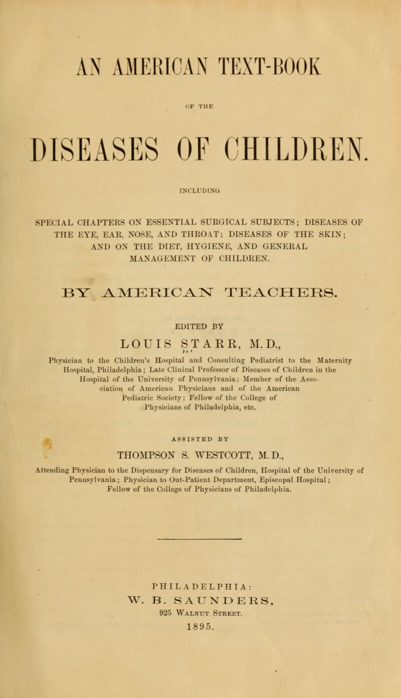 AN AMERICAN TEXT-BOOK OF THE DISEASES OF CHILDREN INCLUDING SPECIAL CHAPTERS ON ESSENTIAL SURGICAL SUBJECTS; DISEASES OF THE EYE, EAR, NOSE, AND THROAT; DISEASES OF THE SKIN; AND ON THE DIET, HYGIENE, AND GENERAL MANAGEMENT OF CHILDREN. BY ^MERIC^N TEACHERS. EDITED BY LOUIS STARR, M.D., Physician to the Children's Hospital and Consulting Pediatrist to the Maternity Hospital, Philadelphia; Late Clinical Professor of Diseases of Children in the Hospital of the University of Pennsylvania; Member of the Asso- ciation of American Physicians and of the American Pediatric Society; Fellow of the College of Physicians of Philadelphia, etc. ASSISTED BY THOMPSON S. WESTCOTT, M.D, Attending Physician to the Dispensary for Diseases of Children, Hospital of the University of Pennsylvania; Physician to Out-Patient Department, Episcopal Hospital ; Fellow of the College of Physicians of Philadelphia. PHILADELPHIA: W. B. SAUNDERS, 925 Walnut Street. 1895.