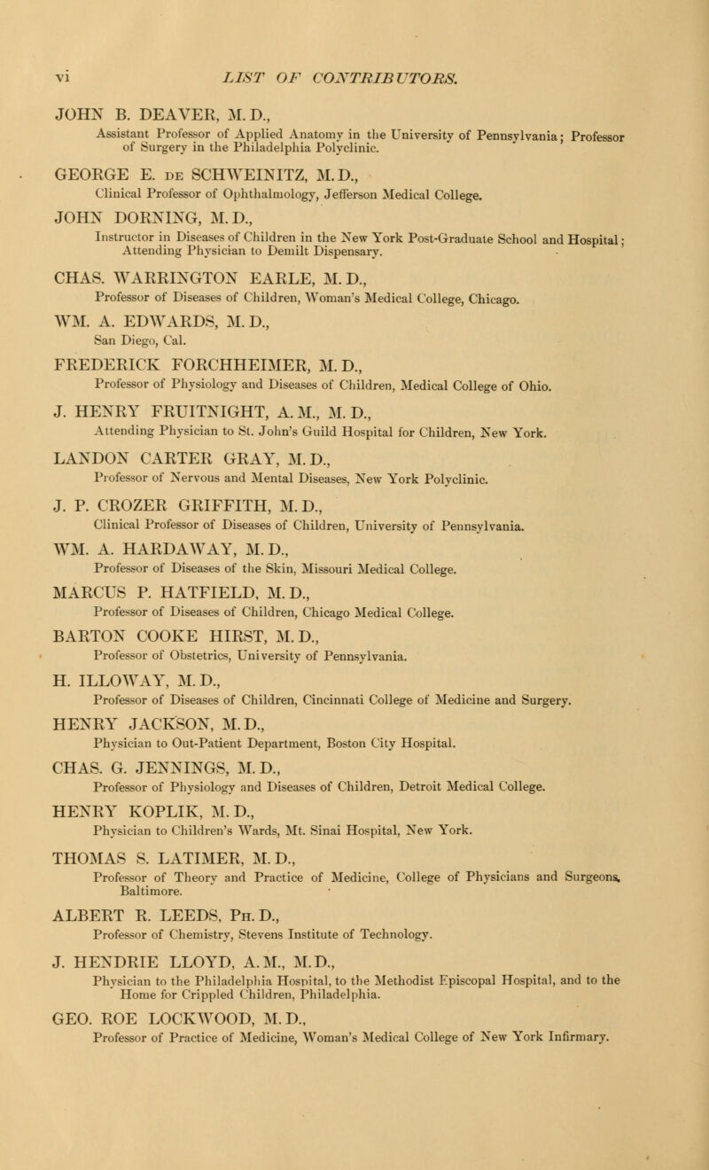JOHN B. DEAVER, M. D., Assistant Professor of Applied Anatomy in the University of Pennsylvania; Professor of Surgery in the Philadelphia Polyclinic. GEORGE E. de SCHWEINITZ, M.D., Clinical Professor of Ophthalmology, Jefferson Medical College. JOHN DORNING, M.D., Instructor in Diseases of Children in the New York Post-Graduate School and Hospital; Attending Physician to Demilt Dispensary. CHAS. WARRINGTON EARLE, M. D., Professor of Diseases of Children, WOman's Medical College, Chicago. WM. A. EDWARDS, M. D., San Diego, Cal. FREDERICK FORCHHEIMER, M. D., Professor of Physiology and Diseases of Children, Medical College of Ohio. J. HENRY FRUITNIGHT, A. M., M. D, Attending Physician to St. John's Guild Hospital for Children, New York. LANDON CARTER GRAY, M.D., Professor of Nervous and Mental Diseases, New York Polyclinic. J. P. CROZER GRIFFITH, M.D., Clinical Professor of Diseases of Children, University of Pennsylvania. WM. A. HARD AAV AY, M.D., Professor of Diseases of the Skin, Missouri Medical College. MARCUS P. HATFIELD, M.D., Professor of Diseases of Children, Chicago Medical College. BARTON COOKE HIRST, M. D., Professor of Obstetrics, University of Pennsylvania. H. ILLOWAY^, M.D., Professor of Diseases of Children, Cincinnati College of Medicine and Surgery. HENRY JACKSON, M.D., Physician to Out-Patient Department, Boston City Hospital. CHAS. G. JENNINGS, M. D., Professor of Physiology and Diseases of Children, Detroit Medical College. HENRYT KOPLIK, M. D., Physician to Children's Wards, Mt. Sinai Hospital, New York. THOMAS S. LATIMER, M.D., Professor of Theory and Practice of Medicine, College of Physicians and Surgeons. Baltimore. ALBERT R, LEEDS, Ph.D., Professor of Chemistry, Stevens Institute of Technology. J. HENDRIE LLOYD, A.M., M.D., Physician to the Philadelphia Hospital, to the Methodist Episcopal Hospital, and to the Home for Crippled Children, Philadelphia. GEO. ROE LOCKWOOD, M.D., Professor of Practice of Medicine, Woman's Medical College of New York Infirmary.