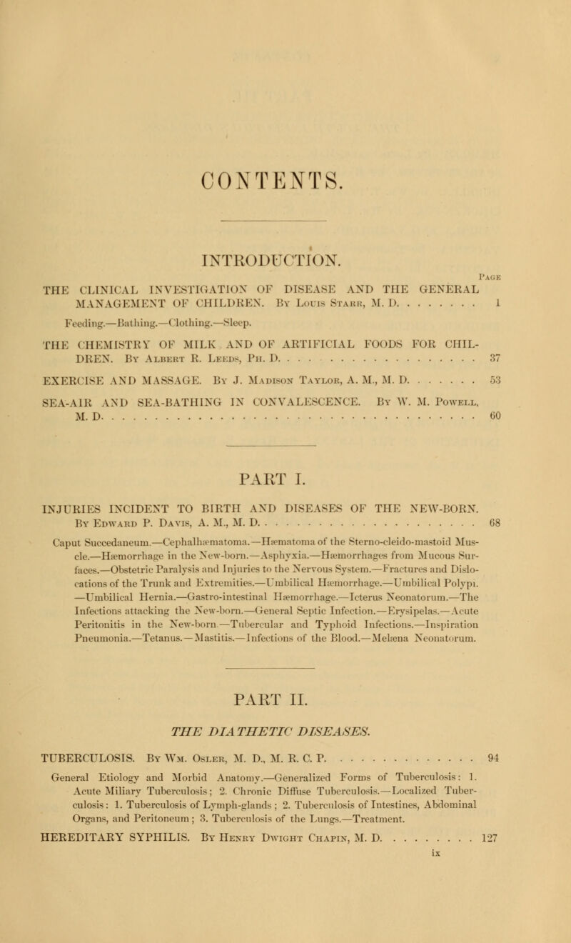 CONTENTS. INTRODUCTION. Page THE (LINKAI. INVESTIGATION OF DISEASE AND THE GENERAL MANAGEMENT OF CHILDREN. I'.v Louis Stabr, M.I) 1 Feeding.—Bathing.—Clothing.—Sleep. THE CHEMISTRY OF MILK AND OF ARTIFICIAL Foods FOR CHIL- DREN. By Albert R. Leeds, Ph. D 37 EXERCISE AND MASSAGE. By J. Madison Taylor, A. M., M. D 53 SEA-AIR AND SEA-BATH [NG IN CONVALESCENCE. By W. M. Powell, M. D CO PART I. INJURIES INCIDENT TO BIRTLI AND DISEASES OF THE NEW-BORN. By Edward P. Davis, A. M., M. D Caput Suecedaneum.—Cephalhematoma.—Hematoma of the Sterno-cleido-mastoid Mus- cle.—Hemorrhage in the New-born.—Asphyxia.—Haemorrhages from Mucous Sur- faces.—Obstetric Paralysis and Injuries to the Nervous System.—Fractures and Dislo- cations of the Trunk and Extremities.—Umbilical Haemorrhage.—Umbilical Polypi. —Umbilical Hernia.—Gastro-intestinal Haemorrhage.—Icterus Neonatorum.—The Infections attacking the New-born.—General Septic Infection.—Erysipelas.—Acute Peritonitis in the New-born-—Tubercular and Typhoid Infections.—Inspiration Pneumonia.—Tetanus. —Mastitis.—Infections of the Blood.—Mekena Neonatorum. PART II. THE BIA THETIC DISEASES. TUBERCULOSIS. By Wm. Osler, M. D., M. R. C. P 94 General Etiology and Morbid Anatomy.—Generalized Forms of Tuberculosis: 1. Acute Miliary Tuberculosis; 2. Chronic Diffuse Tuberculosis.—Localized Tuber- culosis : 1. Tuberculosis of Lymph-glands ; 2. Tuberculosis of Intestines, Abdominal Organs, and Peritoneum ; 3. Tuberculosis of the Lungs.—Treatment. HEREDITARY SYPHILIS. By Henry Dwight Chapin, M. D 127
