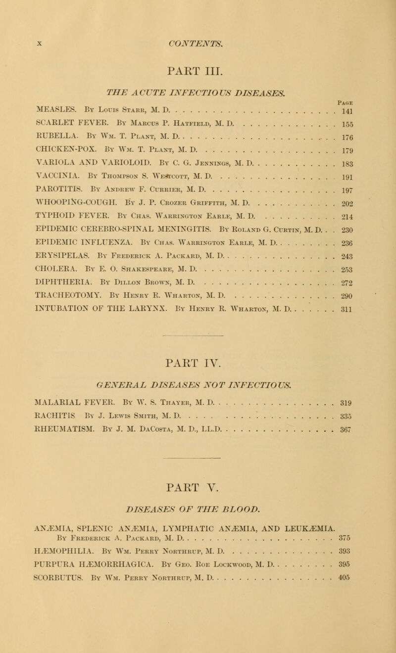 PART III. THE ACUTE INFECTIOUS DISEASES. MEASLES. By Louis Stare, M. D. 141 SCARLET FEVEK. By Marcus P. Hatfield, M. D 155 RUBELLA. By Wm. T. Plant, M. D 176 CHICKEN-POX. By Wm. T. Plant, M. D 179 VARIOLA AND VARIOLOID. By C. G. Jennings, M. I) 183 VACCINIA. By Thompson S. Westcott, M. D 191 PAROTITIS. By Andrew F. Currier, M. D 197 WHOOPING-COUGH. By J. P. Crozer Griffith, M. D 202 TYPHOID FEVER. By Chas. Warrington Earle, M. D 211 EPIDEMIC CEREBROSPINAL MENINGITIS. By Roland G. Curtin, M. D. . . 230 EPIDEMIC INFLUENZA. By Chas. Warrington Earle, M. D 236 ERYSIPELAS. By Frederick A. Packard, M. D 243 CHOLERA. By E. O. Shakespeare, M. D 253 DIPHTHERIA. By Dillon Brown, M. D 272 TRACHEOTOMY. By Henry R. Wharton, M. D 290 INTUBATION OF THE LARYNX. By Henry R. Wharton, M. D. ..... . 311 PART IV. GENERAL DISEASES NOT INFECTIOUS. MALARIAL FEVER. By W. S. Thayer, M. D 319 RACHITIS By J. Lewis Smith, M. D '. 335 RHEUMATISM. By J. M. DaCosta, M. D., LL.D 367 PART V. DISEASES OF THE BLOOD. AN.EMIA, SPLENIC AN.EMIA, LYMPHATIC AN.EMIA, AND LEUKAEMIA. By Frederick A. Packard, M. D 375 HAEMOPHILIA. By Wm. Perry Northrup, M. D 393 PURPURA HEMORRHAGICA. By Geo. Roe Lockwood, M. D 395 SCORBUTUS. By Wm. Perry Northrup, M. D 405