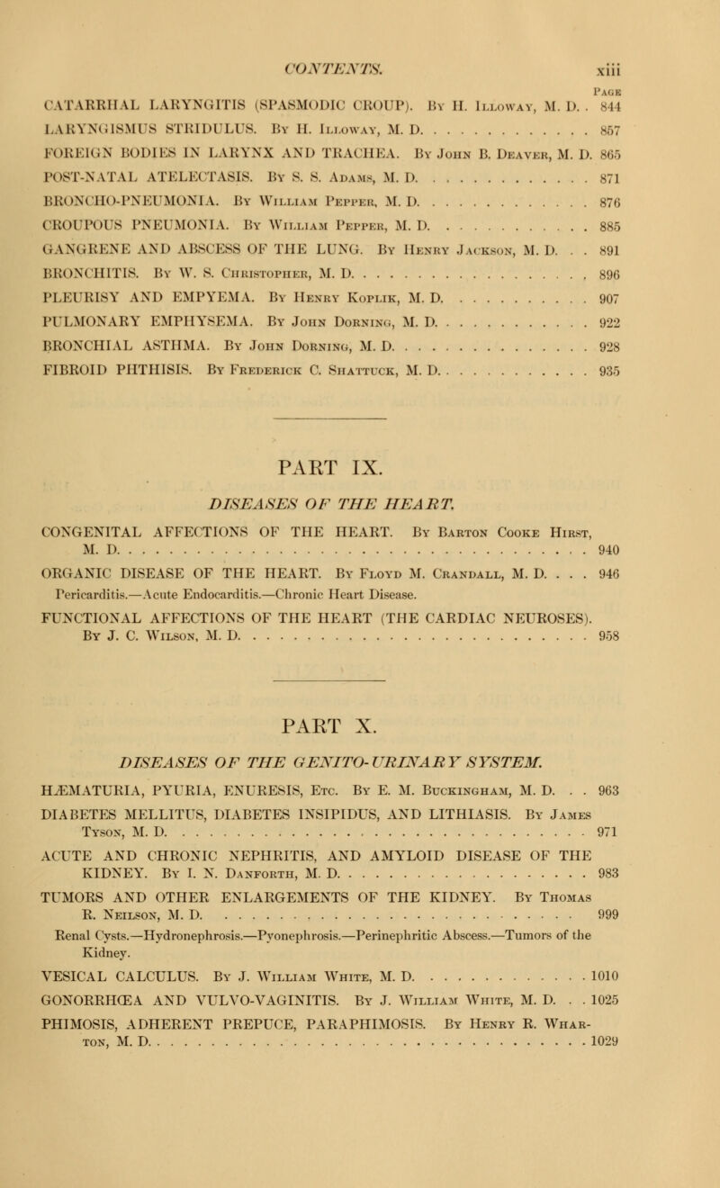 Page I W \RRHAL LARYNGITIS (SPASMODIC CROUP). By H. Ilj.owav, M. D. . 844 LARYNGISMI'S STRIDULUS. By II. [LLOWAY, M. D 857 LoRLK.N BODJES IN LARYNX AND TBACHEA. By John B. Deaver, M. D. 865 LOST-NATAL ATELECTASIS. By S. S. Adams, M. D 871 BRONCHOPNEUMONIA. By William Pepper, M. D 876 CROUPOUS PNEUMONIA. By William Pepper, M. D 885 GANGRENE AND ABSCESS OF THE LUNG. By Henry Jackson, M. D. . . 891 BRONCHITIS. By W. S. Christopher, M. D 896 PLEURISY AND EMPYEMA. By Henry Koplik, M. D 907 PULMONARY EMPHYSEMA. By John Dorning, M. D 922 BRONCHIAL ASTHMA. By John Dorning, M. D 928 FIBROID PHTHISIS. By Frederick C. Shattuck, M. D 935 PART IX. DISEASES OF THE HEART. CONGENITAL AFFECTIONS OF THE HEART. By Barton Cooke Hirst, M. D 940 ORGANIC DISEASE OF THE HEART. By Floyd M. Crandall, M. D. . . . 946 Pericarditis.—Acute Endocarditis.—Chronic Heart Disease. FUNCTIONAL AFFECTIONS OF THE HEART (THE CARDIAC NEUROSES). By J. C. Wilson, M. D 958 PAET X. DISEASES OF THE GENITO-URINARY SYSTEM. HEMATURIA, PYURIA, ENURESIS, Etc. By E. M. Buckingham, M. D. . . 963 DIABETES MELLITUS, DIABETES INSIPIDUS, AND LITHIASIS. By James Tyson, M. D 971 ACUTE AND CHRONIC NEPHRITIS, AND AMYLOID DISEASE OF THE KIDNEY. By I. N. Danforth, M. D 983 TUMORS AND OTHER ENLARGEMENTS OF THE KIDNEY. By Thomas R. Neilson, M. D 999 Renal Cysts.—Hydronephrosis.—Pyonephrosis.—Perinephritic Abscess.—Tumors of the Kidney. VESICAL CALCULUS. By J. William White, M. D 1010 GONORRHOEA AND VULVO-VAGINITIS. By J. William White, M. D. . . 1025 PHIMOSIS, ADHERENT PREPUCE, PARAPHIMOSIS. By Henry R. Whar- ton, M. D 1029