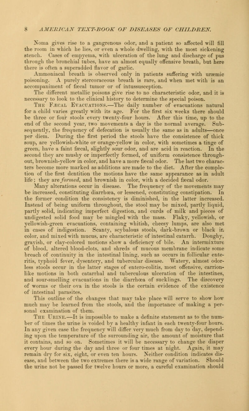 xsoina gives rise to a gangrenous odor, and a patient so affected will fill the room in which he lies, or even a whole dwelling, with the most sickening stench. Cases of empyema, with ulceration of the lung and discharge of pus through the bronchial tubes, have an almost equally offensive breath, but here there is often a superadded flavor of garlic. Ammoniacal breath is observed only in patients suffering with uraemic poisoning. A purely stercoraceous breath is rare, and when met with is an accompaniment of faecal tumor or of intussusception. The different metallic poisons give rise to no characteristic odor, and it is necessary to look to the clinical history to determine the special poison. The Kecal Evacuations.—The daily number of evacuations natural for a child varies greatly with its age. For the first six weeks there should be three or four stools every twenty-four hours. After this time, up to the end of the second year, two movements a day is the normal average. Sub- sequently, the frequency of defecation is usually the same as in adults—once per diem. During the first period the stools have the consistence of thick soup, are yellowish-white or orange-yellow in color, with sometimes a tinge of green, have a faint faecal, slightly sour odor, and are acid in reaction. In the second they are mushy or imperfectly formed, of uniform consistence through- out, brownish-yellow in color, and have a more fecal odor. The last two charac- ters become more marked as additions are made to the diet. After the comple- tion of the first dentition the motions have the same appearance as in adult life: they are formed, and brownish in color, with a decided faecal odor. Many alterations occur in disease. The frequency of the movements may be increased, constituting diarrhoea, or lessened, constitutiDg constipation. In the former condition the consistency is diminished, in the latter increased. Instead of being uniform throughout, the stool may be mixed, partly liquid, partly solid, indicating imperfect digestion, and curds of milk and pieces of undigested solid food may be mingled with the mass. Flaky, yellowish, or yellowish-green evacuations, containing whitish, cheesy lumps, are also met in cases of indigestion. Scanty, scybalous stools, dark-brown or black in color, and mixed with mucus, are characteristic of intestinal catarrh. Doughy, grayish, or clay-colored motions show a deficiency of bile. An intermixture of blood, altered blood-clots, and shreds of mucous membrane indicate some breach of continuity in the intestinal lining, such as occurs in follicular ente- ritis, typhoid fever, dysentery, and tubercular disease. Watery, almost odor- less stools occur in the latter stages of entero-colitis. most offensive, carrion* like motions in both catarrhal and tuberculous ulceration of the intestines. and sour-smelling evacuations in the diarrhoea of sucklings. The discovery of worms or their ova in the stools is the certain evidence of the existence of intestinal parasites. This outline of the changes that may take place will serve to show how much may be learned from the stools, and the importance of making a per- sonal examination of them. The Urine.—It is impossible to make a definite statement as to the num- ber of times the urine is voided by a healthy infant in each twenty-four hours. In any given case the frequency will differ very much from day to day. depend- ing upon the temperature of the surrounding air. the amount of moisture that it contains, and so on. Sometimes it will be necessary to change the diaper every hour during the day and three or four times at night. Again, it may remain dry for six, eight, or even ten hours. Neither condition indicates dis- ease, and between the two extremes there is a wide range of variation. Should the urine not be passed for twelve hours or more, a careful examination should
