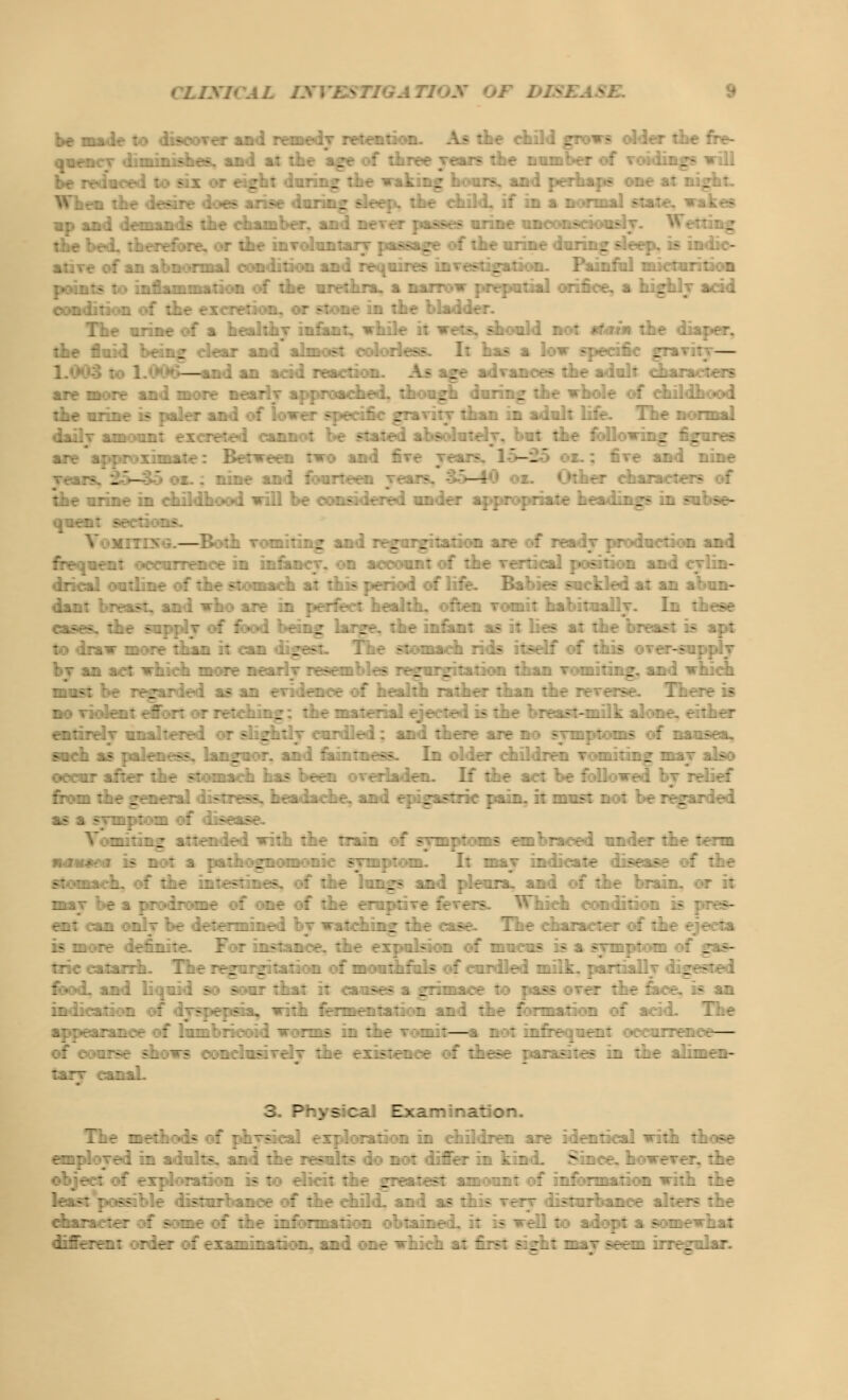 CLIXI* A L IS I BS TIG A Tl be made to discover and remedy mention. As the eh: • older the fre- quency diminishes, and a: :»f three Tears the number of to When the desire does arise during sleeps the child, if in a normal « - of an abnormal condition and requires investigation. Painful micturition points to inflammation of the urethra, a narrow preputial orifice, a highly acid condition of the excretion, or stone in the bladder. Ine urine of a healthy infant, wh: ~. should not stem the diaper, w dear and almost colorless. It has a low specific eravifl — the fluid being dear and almost colorless. It has a low specific . — — . . are more and more nearly approached, though during the whole of childhood :_r ■_:.:.7 - - ./.-. r .-.:. '. : . -::>:-..:. jra ■ .:;■■:„.■,:. .l .,...: ..:'r. Iir :. ma. daily amount excreted cannot be stated absolutely, but the following figures are approximate: Between two and five '-.' and nine yearf. _ - nine and fourteen years. — :ner characters of the urine in childhood will be considered under appropriate headings in subse- r.: —.*. :> —Both vomiting and regurgitation are of read j production and :rr -;-:: ■:■: ;::ri r :l .::.,:..;-. :. :*.-: .:: : : :lt vrr:.;^'. ;. ?.:. l aii :f.:-~- ':-.'■/. ^:*.:.t : ::.•: -' :: . . .' :;. - :-:.:•: :f'..:*r. ?•./• .- - .. V'.ri .,: ,: :V :i- dant breast, and who are in perfect health, often vomit habitually. In these cases, the supply of food being large, the infant as it lies at the breast is apt : .:•..•_ :-.- _.:..: .-..:. '. ;-:. I:.-. -: ::_a i :. 1? .:--.'.: : :'l.s t;-:;:.t . _ :.:._ must be regarded as an evidence of health rather than the : There is no violent effort or retching; the material ejected is the breast-milk alone, either t::.:t.- -;:.,'.-t:t-:. :« z~:~.~ ;r\~.-\: a.:. .1 :irrr i:r :. «; -_; : :.> : :.->-.. >.::'_ i? :../.r:.-—. . .:._- : :. :v_ ■ : , :.:•_:-. In :. .r: :l.'. .:-:. t l.:.l: h.-.j ./^ occur after the stomach has been overladen. If the act be foil relief ::■:-_ ::.r jrLrrV. i ^Tre—. _:^..iv. ai..I t; .j.^:ri: : i.l. :: :_-.:?: :. : - >.-_- -a: -ri as a STTDptom of disease. nausea is not a pathognomonic symptom. It may indicate disease of the fffrwnaeh, of the intestines, of the lungs and pleura, and of the brain, or it Lij 'ea:r:-:r:cr ::' ir :: :ir rr.::::Tf rVv-rrj *'v_..i ::.!::: i >-;->- :> '_ :r 't-l.Tt 7 ■:.:.-: .l.t. :ir fi:::'.v:i :: n:: i? if a >-~t: - : trie catarrh. The regurgitation of mouthfuls of curdled milk, partially digested food, and liquid so sour that it causes a grimace to pass over the lace, is an iiii::-a:: r. : '.--••-.-- .. ~::'l :':r_r:.:i:. l ..:. i :ir : ::_-.- :; ::' _i Ti_r a::-v-:\,:..T ::.;:•„• r..-:.; -:r_if :i :i.r - —:: — a 1 :.:.:: ~ -.\r. :•:::: ^rrri.::— - - - - : ■ - :ar~ :.~ai. 3. Ptiys : I a Tiination. 7_t zif::.:-!- : Ti~fi: -i ri;'.:^:: :. :i :i.:i l:^ ^:r ::.:i:.:V. _.:_- :i — <:^;r:: :■: ri:. :•;.:::: :- :: r.:■:■:: :ir jrr.-.'r-: :,:_ :.: :' :.:' ma:::L ~::i :if ' .- : - zir : :if .l:' t:_ :. l :'■::..:.-■'. :: > ~~. : i.::r: j = zir-La: