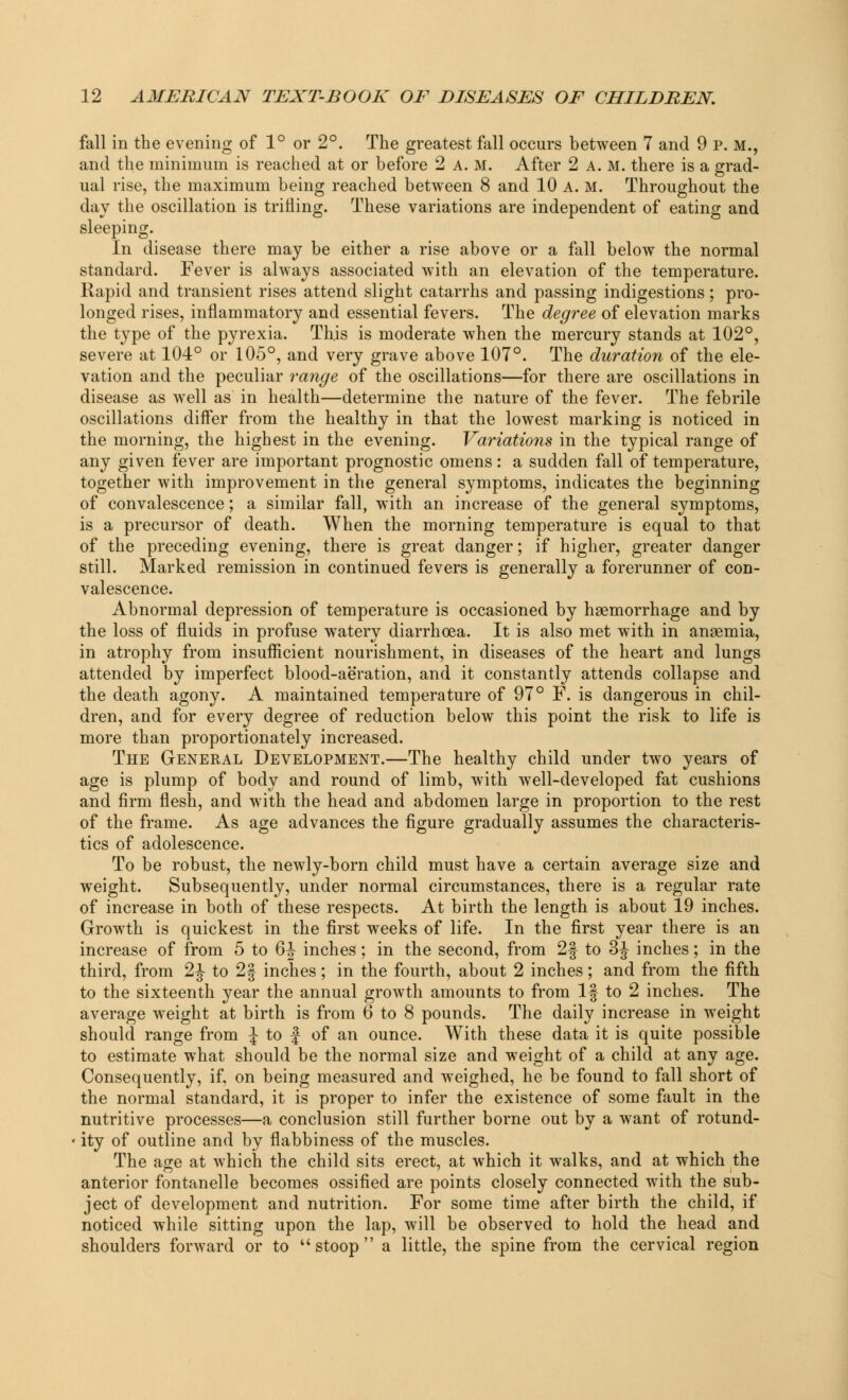 fall in the evening of 1° or 2°. The greatest fall occurs between 7 and 9 p. M., and the minimum is reached at or before 2 A. M. After 2 a. m. there is a grad- ual rise, the maximum being reached between 8 and 10 a. m. Throughout the day the oscillation is trifling. These variations are independent of eating and sleeping. In disease there may be either a rise above or a fall below the normal standard. Fever is always associated with an elevation of the temperature. Rapid and transient rises attend slight catarrhs and passing indigestions; pro- longed rises, inflammatory and essential fevers. The degree of elevation marks the type of the pyrexia. This is moderate when the mercury stands at 102°, severe at 104° or 105°, and very grave above 107°. The duration of the ele- vation and the peculiar range of the oscillations—for there are oscillations in disease as well as in health—determine the nature of the fever. The febrile oscillations differ from the healthy in that the lowest marking is noticed in the morning, the highest in the evening. Variations in the typical range of any given fever are important prognostic omens: a sudden fall of temperature, together with improvement in the general symptoms, indicates the beginning of convalescence; a similar fall, with an increase of the general symptoms, is a precursor of death. When the morning temperature is equal to that of the preceding evening, there is great danger; if higher, greater danger still. Marked remission in continued fevers is generally a forerunner of con- valescence. Abnormal depression of temperature is occasioned by haemorrhage and by the loss of fluids in profuse watery diarrhoea. It is also met with in anaemia, in atrophy from insufficient nourishment, in diseases of the heart and lungs attended by imperfect blood-aeration, and it constantly attends collapse and the death agony. A maintained temperature of 97° F. is dangerous in chil- dren, and for every degree of reduction below this point the risk to life is more than proportionately increased. The General Development.—The healthy child under two years of age is plump of body and round of limb, with well-developed fat cushions and firm flesh, and with the head and abdomen large in proportion to the rest of the frame. As age advances the figure gradually assumes the characteris- tics of adolescence. To be robust, the newly-born child must have a certain average size and weight. Subsequently, under normal circumstances, there is a regular rate of increase in both of these respects. At birth the length is about 19 inches. Growth is quickest in the first weeks of life. In the first year there is an increase of from 5 to 6J inches; in the second, from 2f to 3J inches; in the third, from 2 J to 2| inches ; in the fourth, about 2 inches; and from the fifth to the sixteenth year the annual growth amounts to from If to 2 inches. The average weight at birth is from 6 to 8 pounds. The daily increase in weight should range from J to f of an ounce. With these data it is quite possible to estimate what should be the normal size and weight of a child at any age. Consequently, if, on being measured and weighed, he be found to fall short of the normal standard, it is proper to infer the existence of some fault in the nutritive processes—a conclusion still further borne out by a want of rotund- ity of outline and by flabbiness of the muscles. The age at which the child sits erect, at which it walks, and at which the anterior fontanelle becomes ossified are points closely connected with the sub- ject of development and nutrition. For some time after birth the child, if noticed while sitting upon the lap, will be observed to hold the head and shoulders forward or to stoop a little, the spine from the cervical region