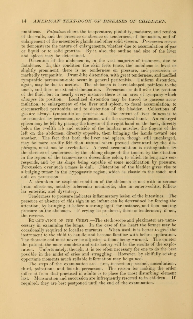 umbilicus. Palpation shows the temperature, pliability, moisture, and tension of the walls, and the presence or absence of tenderness, of fluctuation, and of enlargement of the mesenteric glands and other solid viscera. Percussion serves to demonstrate the nature of enlargements, whether due to accumulation of gas or liquid or to solid growths. By it, also, the outline and size of the liver and spleen may be determined. Distention of the abdomen is, in the vast majority of instances, due to flatulence. In. this condition the skin feels tense, the umbilicus is level or slightly prominent, there is no tenderness on pressure, and percussion is markedly tympanitic. Drum-like distention, with great tenderness, and muffled tympanitic percussion-note occur in general peritonitis. Uniform distention, again, may be due to ascites. The abdomen is barrel-shaped, painless to the touch, and there is extended fluctuation. Percussion is dull over the position of the fluid, but in nearly every instance there is an area of tympany which changes its position. Localized distention may be traced to gaseous accu- mulation, to enlargement of the liver and spleen, to faecal accumulation, to circumscribed peritonitis, and to distention of the bladder. Collections of gas are always tympanitic on percussion. The extent of liver dulness is to be estimated by percussion, or palpation with the warmed hand. An enlarged spleen may be felt by placing the fingers of the right hand on the back, directly below the twelfth rib and outside of the lumbar muscles, the fingers of the left on the abdomen, directly opposite, then bringing the hands toward one another. The fact that both the liver and spleen, though still un enlarged, may be more readily felt than natural when pressed downward by the dia- phragm, must not be overlooked. A faecal accumulation is distinguished by the absence of tenderness, by the oblong shape of the tumor, by the situation in the region of the transverse or descending colon, to which its long axis cor- responds, and by its shape being capable of some modification by pressure. Percussion over such a mass is dull. Distention of the bladder gives rise to a bulging tumor in the hypogastric region, which is elastic to the touch and dull on percussion. A shrunken or scaphoid condition of the abdomen is met with in serious brain affections, notably tubercular meningitis, also in entero-colitis, follicu- lar enteritis, and dysentery. Tenderness to pressure indicates inflammatory lesion of the intestines. The presence or absence of this sign in an infant can be determined by forcing the attention, by bringing it before a strong light, for instance, and then making pressure on the abdomen. If crying be produced, there is tenderness ; if not, the reverse. Examination of the Chest.—The stethoscope and pleximeter are unne- cessary in examining the lungs. In the case of the heart the former may be occasionally required to localize murmurs. When used, it is better to give the instrument to the child to handle and become familiar with before application. The thoracic end must never be adjusted without being warmed. The quieter the patient, the more complete and satisfactory will be the results of the explo- ration. Unfortunately, though, it is too often necessary for one to do the best possible in the midst of cries and struggling. However, by skilfully seizing opportune moments much reliable information may be gained. The steps of the examination are—first, inspection ; second, auscultation ; third, palpation ; and fourth, percussion. The reason for making the order different from that practised in adults is to place the most disturbing element last. Mensuration and succussion are infrequently resorted to in children. If required, they are best postponed until the end of the examination.