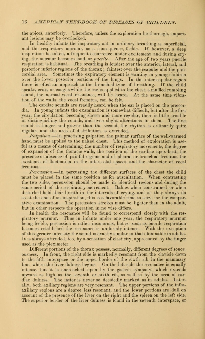 the apices, anteriorly. Therefore, unless the exploration be thorough, import- ant lesions may be overlooked. In healthy infants the inspiratory act in ordinary breathing is superficial, and the respiratory murmur, as a consequence, feeble. If, however, a deep inspiration be taken, a frequent occurrence under excitement and during cry- ing, the murmur becomes loud, or puerile. After the age of two years puerile respiration is habitual. The breathing is loudest over the anterior, lateral, and posterior inferior regions of the thorax ; faintest over the scapulae and the prge- cordial area. Sometimes the expiratory element is wanting in young children over the lower posterior portions of the lungs. In the interscapular region there is often an approach to the bronchial type of breathing. If the child speaks, cries, or coughs while the ear is applied to the chest, a muffled rumbling sound, the normal vocal resonance, will be heard. At the same time vibra- tion of the walls, the vocal fremitus, can be felt. The cardiac sounds are readily heard when the ear is placed on the prsecor- dia. In young infants the examination is somewhat difficult, but after the first year, the circulation becoming slower and more regular, there is little trouble in distinguishing the sounds, and even slight alterations in them. The first sound is longer and graver than the second, the rhythm is ordinarily quite regular, and the area of distribution is extended. Palpation.—In practising palpation the palmar surface of the well-warmed hand must be applied to the naked chest. This method of exploration is use- ful as a means of determining the number of respiratory movements, the degree of expansion of the thoracic walls, the position of the cardiac apex-beat, the presence or absence of painful regions and of pleural or bronchial fremitus, the existence of fluctuation in the intercostal spaces, and the character of vocal fremitus. Percussion.—In percussing the different surfaces of the chest the child must be placed in the same position as for auscultation. When contrasting the two sides, percussion should be made in identical regions and during the same period of the respiratory movement. Babies when constrained or when disturbed hold their breath in the intervals of crying, and as they always do so at the end of an inspiration, this is a favorable time to seize for the compar- ative examination. The percussion strokes must be lighter than in the adult, but in other respects the operation in no wise differs. In health the resonance will be found to correspond closely with the res- piratory murmur. Thus in infants under one year, the respiratory murmur being feeble, percussion is rather insonorous, but so soon as puerile respiration becomes established the resonance is uniformly intense. With the exception of this greater intensity the sound is exactly similar to that obtainable in adults. It is always attended, too, by a sensation of elasticity, appreciated by the finger used as the pleximeter. Different portions of the thorax possess, normally, different degrees of sonor- ousness. In front, the right side is markedly resonant from the clavicle down to the fifth interspace or the upper border of the sixth rib in the mammary line, where the liver dulness begins. On the left side the resonance is equally intense, but it is encroached upon by the gastric tympany, which extends upward as high as the seventh or sixth rib, as well as by the area of car- diac dulness. The latter is never so decidedly marked as in adults. Later- ally, both axillary regions are very resonant. The upper portions of the infra- axillary regions are a degree less resonant, and the lower portions are dull on account of the presence of the liver on the right and the spleen on the left side. The superior border of the liver dulness is found in the seventh interspace, or