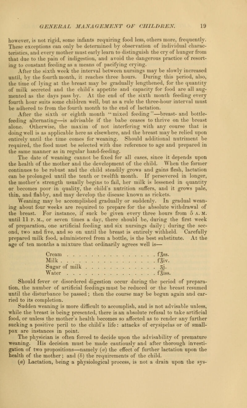 however, is do! rigid, some infanta requiring food Less, others more, frequently. These exceptions ran onlj be determined by observation of individual charac- teristics, and every mother must early learn to distinguish the cry of hunger from that due to the pain of indigestion, and avoid the dangerous practice of resort- ing to constant feeding aa a means of pacifying crying. After the sixth week the interval between cursings may be slowly increased until, by the fourth month, it reaches three hour.-. During this period, also, the time of lying at the breast may be gradually lengthened, for the quantity of milk secreted and the child's appetite and rapacity for food are all aug- mented as the days pass by. At the end of the sixth month feeding every fourth hour suits some children well, but as a rule the three-hour interval must be adhered to from the fourth month to the end of lactation. After the sixth or eighth month mixed feeding—breast-and bottle- feeding alternating—i< advisable if the babe ceases to thrive on the breast alone. Otherwise, the maxim of not interfering with any course that is doing well is as applicable here as elsewhere, and the breast maybe relied upon entirely until the time comes for weaning. Should additional nutriment be required, the food must be selected with due reference to age and prepared in the same manner as in regular hand-feeding. The date of weaning cannot be fixed for all cases, since it depends upon the health of the mother and the development of the child. When the former continues to be robust and the child steadily grows and gains flesh, lactation can be prolonged until the tenth or twelfth month. If persevered in longer, the mother's strength usually begins to fail, her milk is lessened in quantity or becomes poor in quality, the child's nutrition suffers, and it grows pale, thin, and flabby, and may develop the disease known as rickets. Weaning may be accomplished gradually or suddenly. In gradual wean- ing about four weeks are required to prepare for the absolute withdrawal of the breast. For instance, if suck be given every three hours from 5 A. M. until 11 P. If., or seven times a day. there should be, during the first week of preparation, one artificial feeding and six nursings daily ; during the sec- ond, two and five, and so on until the breast is entirely withheld. Carefully prepared milk food, administered from a bottle, is the best substitute. At the age of ten months a mixture that ordinarily agrees well is— Cream f^ss. Milk f3iv. Sugar of milk 3j. Water fgiss. Should fever or disordered digestion occur during the period of prepara- tion, the number of artificial feedings must be reduced or the breast resumed until the disturbance be passed: then the course may be begun again and car- ried to its completion. Sudden weaning is more difficult to accomplish, and is not advisable unless, while the breast is being presented, there is an absolute refusal to take artificial food, or unless the mother's health becomes so affected as to render any further sucking a positive peril to the child's life: attacks of erysipelas or of small- pox are instances in point. The physician is often forced to decide upon the advisability of premature weaning. His decision must be made cautiously and after thorough investi- gation of two propositions—namely (a) the effect of further lactation upon the health of the mother : and (b) the requirements of the child. (a) Lactation, being a physiological process, is not a drain upon the sys-