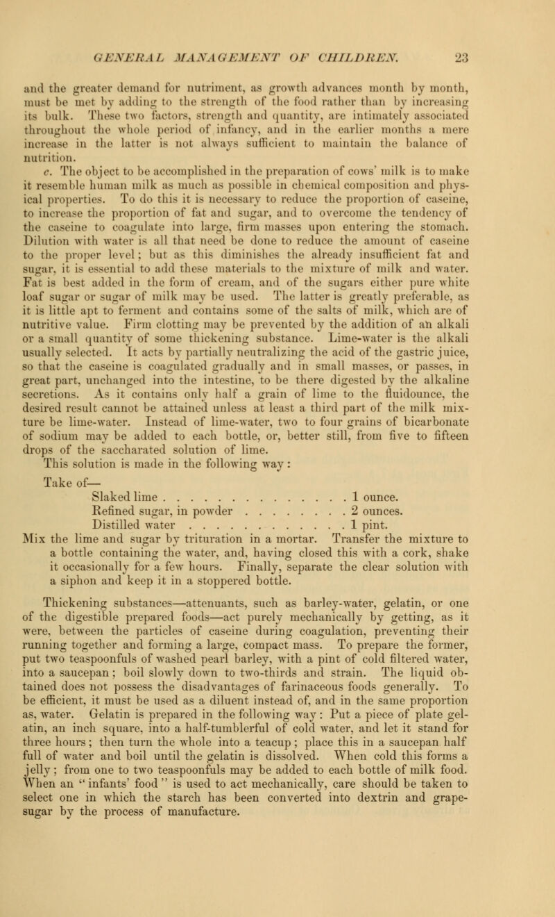 and the greater demand tor nutriment, as growth advances month by month, must be met by adding to the strength of the food rather than by increasing its bulk. These two factors, strength and quantity, are intimately associated throughout the whole period of infancy, and in the earlier months a mere increase in the latter is not always -uilicient to maintain the balance of nutrition. c. The object to be accomplished in the preparation of cows' milk is to make it resemble human milk as much as possible in chemical composition and phys- ical properties. To do this it is necessary to reduce the proportion of caseine, to increase the proportion of fat and sugar, and to overcome the tendency of the caseine to coagulate into large, firm masses upon entering the stomach. Dilution with water is all that need be done to reduce the amount of caseine to the proper level ; but as this diminishes the already insufficient fat and sugar, it is essential to add these materials to the mixture of milk and water. Fat is best added in the form of cream, and of the sugars either pure white loaf sugar or sugar of milk may be used. The latter is greatly preferable, as it is little apt to ferment and contains some of the salts of milk, which are of nutritive value. Firm clotting may be prevented by the addition of an alkali or a small quantity of some thickening substance. Lime-water is the alkali usually selected. It acts by partially neutralizing the acid of the gastric juice, so that the caseine is coagulated gradually and in small masses, or passes, in great part, unchanged into the intestine, to be there digested by the alkaline secretions. As it contains only half a grain of lime to the fluidounce, the desired result cannot be attained unless at least a third part of the milk mix- ture be lime-water. Instead of lime-water, two to four grains of bicarbonate of sodium may be added to each bottle, or, better still, from five to fifteen drops of the saccharated solution of lime. This solution is made in the following way: Take of— Slaked lime 1 ounce. Refined sugar, in powder 2 ounces. Distilled water 1 pint. Mix the lime and sugar by trituration in a mortar. Transfer the mixture to a bottle containing the water, and, having closed this with a cork, shake it occasionally for a few hours. Finally, separate the clear solution with a siphon and keep it in a stoppered bottle. Thickening substances—attenuants, such as barley-water, gelatin, or one of the digestible prepared foods—act purely mechanically by getting, as it were, between the particles of caseine during coagulation, preventing their running together and forming a large, compact mass. To prepare the former, put two teaspoonfuls of washed pearl barley, with a pint of cold filtered water, into a saucepan ; boil slowly down to two-thirds and strain. The liquid ob- tained does not possess the disadvantages of farinaceous foods generally. To be efficient, it must be used as a diluent instead of, and in the same proportion as, water. Gelatin is prepared in the following way : Put a piece of plate gel- atin, an inch square, into a half-tumblerful of cold water, and let it stand for three hours; then turn the whole into a teacup; place this in a saucepan half full of water and boil until the gelatin is dissolved. When cold this forms a jelly; from one to two teaspoonfuls may be added to each bottle of milk food. When an  infants' food  is used to act mechanically, care should be taken to select one in which the starch has been converted into dextrin and grape- sugar by the process of manufacture.