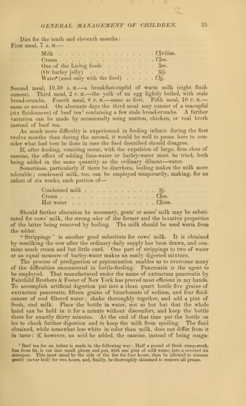 Diet for the tenth and eleventh months: First meal, 7 v. m.— Milk fgyiiiflB. ('roam f^SS. One »»t' the Liebig Poods 5ss. (Or barley jelly) 5y. Watef (used only with the food) f.\j. Second meal. 10.30 \. m.—a breakfast-cupful of warm milk (eight fluid- ounces). Third meal. - p. m.—the yelk of an egg lightly boiled, with stale bread-crumbs. Fourth meal, 6 P. M.—same as first. Fifth meal. 1 P. -M.— same as second. On alternate days the third meal may consist of a toacupful (six fluidounces) of beef tea1 containing a tow Btale bread-crumbs. A further variation can be made by occasionally using mutton, chicken, or veal broth instead of beef tea. A- much more difficulty is experienced in feeding infants during the first twelve months than during the second, it would he well to pause here to con- sider what had best he done in case the food described should disagree. If. after feeding, vomiting occur, with the expulsion oi' lame, firm clot- of caseine. the effect oi' adding lime-water or barley-water must be tried, both being added in the same quantity as the ordinary diluent—water. - tmetimes, particularly if there be diarrhoea, boiling makes the milk more tolerable: condensed milk. t<>.>. can be employed temporarily, making, for an infant of >\\ weeks, each portion of— Condensed milk SJ- Cream f^8S. Hot water fsiiss. Should further alteration be necessary, goats' or asses' milk may be substi- tuted for COWS1 milk, the strong odor of the former and the laxative properties of the latter being removed bv boiling. The milk should be used warm from the udder. Strippings is another good substitute for cows' milk. It is obtained by remilking the cow after the ordinary daily supply has been drawn, and con- tains much cream and but little curd. One part of strippings to two of water or an equal measure of barley-water makes an easily digested mixture. The process of predigestion or peptonization enables us to overcome many of the difficulties encountered in bottle-feeding. Pancreatin is the agent to be employed. That manufactured under the name of extractum pancreatis by Fairehild Brothers & Poster of New York has proved most efficient in my hands. To accomplish artificial digestion put into a clean quart bottle five grains of extractum pancreatis. fifteen grains of bicarbonate of sodium, and four fluid- ounces of cool filtered water : shake thoroughly together, and add a pint of fresh, cool milk. Place the bottle in water, not so hot but that the whole hand can be held in it for a minute without discomfort, and keep the bottle there for exactly thirty minutes. At the end of that time put the bottle on ice to check further digestion and to keep the milk from spoiling. The fluid obtained, while somewhat less white in color than milk, does not differ from it in taste : if. however, an acid be added, the caseine, instead of being coa^u- *o ~~0 1 Beef tea for an infant i> made in the following way: Half a pound o( fresh rump-eteak, free from fat. is out into small pieces and put. with one pint o\ cold water, into a covered tin saucepan. This must stand by the side o\' the tire for four hours, then he allowed to simmer gently merer boil) for two hours, and, finally, be thoroughly skimmed to remove all grease.