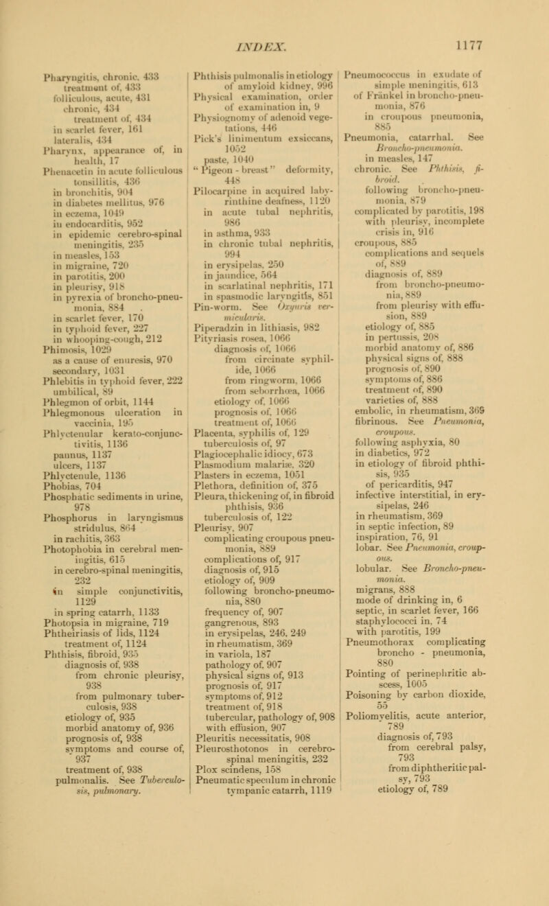 I ngitis, chronic itment of, . falliculous, scute, 4:;i chronic, treatment i, 134 in scarlet fever, 161 lateralis] 434 Pharynx, appearance of, in health, 17 Phenaoetin in acute follicnloui tonsillitis, 436 in bronchitis, in diabetes mellitus in eczema, 1049 iu endocarditis, in epidemic oerebro-spinal meningitis in measles, 1 53 in migraine, 7*J<> in parotil is in pleurisj in pyrexia of broncho-pneu- monia, 884 in scarlet fever, 170 in typhoid fever, 227 in whooping-cough, 212 Phimosis, 1 as i cause of enuresis, 970 dary, 1031 Phlebitis in typhoid fever, 222 umbilical. 89 Phlegmon of orbit. 1144 Phlegmonous ulceration in vaccinia. Phlyctenular kerato-conjuno- tivitis. 1136 panpm, 1137 ulcers, 1137 Phlyctenule, 1136 Phobias, 7<>4 Phosphatic sediments in urine, 978 Phosphorus in laryngismus stridulus in rachitis, Photophobia in cerebral men- ingitis, 615 in oerebro-spinal meningitis. 232 in simple conjunctivitis, 1129 in spring catarrh. 1133 Photopsia in migraine, 719 Phtheiriasis of lids. 1124 treatment of, 1124 Phthisis, fibroid, 935 diagnosis from chronic pleurisv, 938 from pulmonarv tuber- culosis, 938 etiology of, 935 morbid anatomy of, 936 prognosis of, 938 symptoms and course of, * 937 treatment of. 938 pulmonalis. See Tuberculo- sis, pulmonary. Phthisis pulmonalis in etiology of amyloid kidnej Physical examination, oi lamination in, 9 l'h\ siognomj of adenoid vege- tations, l W Pick's linimentum exsiocans, 1052 paste, 1040 ■• Pigeon - breast' deformity, 448 Pilocarpine in acquired laby- rinthine deafness, 1120 in acute tubal nephritis, in asthma, in chronic tubal nephritis. 994 in erysipelas, 250 in jaundice, 564 in scarlatinal nephritis, 171 in spasmodic laryngitis, ^r>\ Pin-worm. Set 0 in/ruin,-is. Piperadsin in lithiasis Pityrk diagnosis of) 1066 from tir.iuatc svphil- ide, 1066 from ringworm from seborrhcea, 11 etiology of, ! progm eis i >i treatment of, 11 Placenta. Byphilia of. 129 tuberculosis of, Plagiocephalic idiocj Plasmodium malaria?., 320 Plasters in ecsema, I Plethora, definition of, Pleura, thickening of. in fibroid phthisis, tuberculosis of, 122 Pleurisy. 907 complicating croupous pneu- monia. - complications of, 917 diagnosis of, 915 etiology of, 909 following broncho-pneumo- nia, 880 frequency of. 907 gangrenous, 893 in erysipelas, 246. 249 in rheumatism. 369 in variola, 187 pathology of. 907 physical signs of, 913 prognosis of. 917 symptoms of, 912 treatment of, 918 lubercular, pathology of, 908 with effusion, 907 Pleuritis necessitatis, 908 Pieurosthotonos in cerebro- spinal meningitis, 232 Plox scindens. 158 Pneumatic speculum in chronic tympanic catarrh, 1119 Pneumococcus in exudate simple meningitis, 613 ..i Frankel in broncho-pneu- monia, - in croupous pneumonia. Pneumonia, catarrhal. /1 i eao-ptu umc in measles, 1 17 chronic. See Phthisis, ji- broid. following broncho-pneu- monia, 879 complicated l>y parotitis, 198 with pleurisy, incomplete crisis in, 916 croupous, complications and sequels of, ■ diagnosis of, S from broncho-pneumo- nia, - from pleurisv with effu- sion, etiol [ in pert'.- morbid anatomy of, 886 physics ^38 prognosis of, S90 symptoms of, 886 treatment of. I varieties i embolic, in rheumatism, 369 fibrinous. See Pneumonia, croupous. following asphyxia, 80 in diabetic-. 1)72 in etiology of fibroid phthi- sis, of pericarditis, 947 infective interstitial, in ery- sipelas. 246 in rheumatism. 369 in septic infection, 89 inspiration, 76, 91 lobar. See Pneumonia, croup- ous. lobular. See Broncho-pneu- monia. migrans, 888 mode of drinking in, 6 septic, in scarlet fever, 166 staphylococci in. 74 with parotitis, 199 Pneumothorax complicating broncho - pneumonia, 880 Pointing of perinephritic ab- 1005 Poisoning by carbon dioxide, 55 Poliomvelitis. acute anterior, * 789 diagnosis of. 793 from cerebral palsv, 793 from diphtheritic pal- sy, 793 etiology of, 789