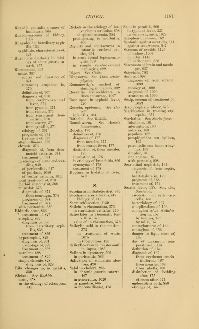 Rhabdfr Genitalis i cause of hematuria Rhabdo-earooma of kidney, 1007 Rhagades in hereditary Byph- ili>, L84 syphilitic, characteristics of, 424 Rheumatic diathesis in etiol- j of acute gastric ca- tarrh, 467 Rheumatism, 367 acute, 367 course and duration of, 371 cutaneous, eruptions in, definition of, 367 diagnosif of, 370 from oerebro -api n a 1 fever, 371 from m I inia, 371 from rickets, 371 from scarlatina] rheu- matism, 370 from scurvy, 371 l'nun syphilis, 371 etiology >>t'. •>,;7 prognosis of, 371 treatment of, after influenza, 239 chronic, 374 diagnosis of, from rheu- matoid arthritis. 374 treatment of, 374 in etiology of acute endocar- ditis/949 of pericarditis, 047 of psoriasis, 1056 of vesical calculus, 1011 local treatment of. 373 morbid anatomy of, 308 muscular, 373 diagnosis of, 374 from neuralgia, 374 prognosis of, 374 treatment of, 374 with peritonitis Rhinitis, acute, 826 * treatment of. N27 atrophic, 833 diagnosis of. 835 from hereditary syph- ilis, 835 treatment of, 836 hypertrophic. 829 diagnosis of, 831 pathology of, 829 treatment ot, 832 purulent, 828 treatment of, 829 simple chronic, 828 diagnosis of, 828 Ribs, changes in, in rachitis, 350 Rickets. See Rachitis. acute, 358 in the etiologv of eclampsia, 742 Rickets in the etiology of lar> \ Dgismua stridulus, of -picnic anaemia, 38 l predisp sing to scorbutus, 105 lity and contractures in infantile cerebral pal- 651 in acute spinal leptomenin- gitis, 770 in simple oerebro - spinal meningiti ills. Ringworm See 1\nea tricho- phytina. Romanowsky's method of Btaining in malaria. 332 lilin hydrochlorate in tinea tonsurans Rose spots in typhoid fever, 220 Roseola, epidemic. Sec Ru- bella. infantilis, 1041 Rotbeln. See Rubella, Round worm. See 1 wsarit lumbrieoid Rubella, 170 definition of, 176 diagnosis of, 177 from measles, 177 from scarlet fever, 177 distinction of, from measles, 176 incubation of, 170 in etiology of bronchitis synonyms of, 178 treatment of, 178 Rupture in hydatid of liver, 572 S. Saccharin in diabetic diet, 975 Saccharomyces albicans. 417 biology of, 417 Saemisch's section, 1139 Salicin in rheumatism. 373 in scarlatinal arthritis. 170 Salicylates in rheumatic ton- sillitis, 373 value of, in rheumatism, 372 Salicvlic acid in rheumatism, 372 in treatment of warts, 1075 in tuberculosis, 126 Salicylic-creasote plaster-mull in lupus, 1085 Salines in dysentery, 509 in peritonitis, 583 Salivation in stomatitis ulce- rosa, 420 Salol in cholera. 266 in chronic gastric catarrh, 467 in gonorrhoea, 1026 in jaundice, 565 in mucous disease, 475 Salol in parotitis in typhoid fever, 227 in vulvo-vaginitis, 1028 Salophen in chorea, 702 Santonin against ascarides, 5 11 insl seat-worms, 547 Sarcoma of eyelids, 1125 of kidney, 1007 of orbit, 1145 of peritoneum, 586 Sarcomata of brain and menin Satyriasis To:; Scabies, 1098 diagnosis of, from eczema, 1099 etiology of, 1099 prognosis of, 1099 treatment of, 1099 Scalp, eczema of, treatment of, 1053 Scaphocephaly idiocy. 673 Scarification in treating ery- sipelas, 251 Scarlatina let fever. ftilminans, 161 intermittens, 163 miliaria. 163 papulosa. L62 pemphigoides sen bullosa, 163 petechialis sen hemorrhag- ica, 163 simplex, 161 sine angina, 161 with pertussis, 208 Scarlatinal nephritis, 164 diagnosis of, from septic, 166 heart-failure in, 172 prognosis of, 168 treatment of, 171 Scarlet fever, 155. See, also, SearlaHna. association of, with vari- cella, 155 bacteriology of. 157 complications of, 163 contagion after disinfec- tion in, 157 by fomites, 157 by milk, 157 contagiousness of, 155 contagium of, 156 danger in light cases of, 168 day of maximum tem- perature in, 161 definition of, 154 diagnosis of, 167 from erythema -carla- tiniforme, 167 from measles, 168 from rubella, 168 disinfection of bedding after, 175 of room after. 171 endocarditis with, 950 etiology of, 155